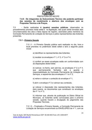 PREFEITURA DO RECIFE
24
Cais do Apolo, 925 Recife Pernambuco CEP: 50.030-903 Fone: (81) 3355-8577
www.recife.pe.gov.br
7.4.8 - Os integrantes da Subcomissão Técnica não poderão participar
das sessões de recebimento e abertura dos envelopes com as
Propostas Técnica e de Preços.
7.5 - Serão realizadas 4 (quatro) sessões públicas, observados os
procedimentos previstos neste edital e na legislação, das quais serão lavradas atas
circunstanciadas dos atos e fatos dignos de registro, assinadas pelos membros da
Comissão Permanente de Licitação de Serviços e pelos representantes das licitantes
presentes.
7.5.1 - Primeira Sessão
7.5.1.1 - A Primeira Sessão pública será realizada no dia, hora e
local previstos no preâmbulo deste edital e terá a seguinte pauta
inicial:
a) identificar os representantes das licitantes;
b) receber os envelopes nº 1, nº 2, nº 3 e nº 4;
c) conferir se esses envelopes estão em conformidade com
as disposições deste Edital.
d) rubricar, no fecho, sem abri-los, os envelopes nº 2 e nº 4,
que permanecerão fechados sob a guarda e
responsabilidade da Comissão Permanente de Licitação de
Serviços, e separá-los dos envelopes nº 1 e nº 3;
e) retirar e rubricar o conteúdo do envelope nº 1;
f) abrir o envelope nº 3 e rubricar seu conteúdo;
g) colocar à disposição dos representantes das licitantes,
para exame, os documentos que constituem os envelopes
de nº 1 e nº 3;
h) informar que, através de publicação no Diário Oficial do
Município, as licitantes serão convocadas para a próxima
sessão, quando haverá a divulgação do julgamento das
Propostas Técnicas.
7.5.1.2 – Finalizada a Primeira Sessão, a Comissão Permanente de
Licitação de Serviços encaminhará os ENVELOPES de nº 1, com as
 