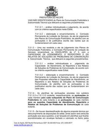PREFEITURA DO RECIFE
25
Cais do Apolo, 925 Recife Pernambuco CEP: 50.030-903 Fone: (81) 3355-8577
www.recife.pe.gov.br
VIAS NÃO IDENTIFICADAS do Plano de Comunicação Publicitária à
Subcomissão Técnica que efetuará os seguintes procedimentos:
7.5.1.2.1 – análise individualizada e julgamento, de acordo
com os critérios especificados neste Edital;
7.5.1.2.2 – elaboração e encaminhamento, à Comissão
Permanente de Licitação de Serviços, da ata de julgamento
dos Planos de Comunicação Publicitária, de planilha com as
pontuações e de justificativa escrita das razões que as
fundamentaram em cada caso;
7.5.1.3 – Uma vez recebida a ata de julgamento dos Planos de
Comunicação Publicitária, a Comissão Permanente de Licitação de
Serviços encaminhará os ENVELOPES de nº 3, com a
CAPACIDADE DE ATENDIMENTO, O REPERTÓRIO E OS
RELATOS DE SOLUÇÕES DE PROBLEMAS DE COMUNICAÇÃO
à Subcomissão Técnica, que efetuará os seguintes procedimentos:
7.5.1.3.1 – análise individualizada e julgamento da
Capacidade de Atendimento, do Repertório e dos Relatos
de Soluções de Problemas de Comunicação, de acordo com
os critérios especificados neste Edital;
7.5.1.3.2 – elaboração e encaminhamento à Comissão
Permanente de Licitação de Serviços, da ata de julgamento
das Propostas referentes à Capacidade de Atendimento, ao
Repertório e aos Relatos de Soluções de Problemas de
Comunicação, de planilha com as pontuações e de
justificativa escrita das razões que as fundamentaram em
cada caso.
7.5.1.4 - As planilhas de pontuações previstas nos subitens
7.5.1.2.2 e 7.5.1.3.2 conterão, respectivamente, as pontuações de
cada membro para cada subquesito do Plano de Comunicação
Publicitária de cada licitante e as pontuações de cada membro
para os quesitos Capacidade de Atendimento, Repertório e
Relatos de Soluções de Problemas de Comunicação de cada
licitante.
7.5.1.5 - Se houver desclassificação de alguma proposta técnica por
descumprimento de disposições do edital, ainda assim será atribuída
pontuação aos seus quesitos, a ser lançada em planilhas que ficarão
acondicionadas em envelope fechado e rubricado no fecho pelos
 