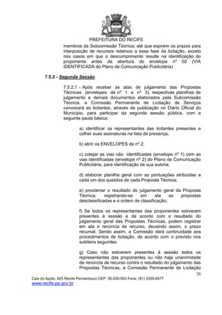PREFEITURA DO RECIFE
26
Cais do Apolo, 925 Recife Pernambuco CEP: 50.030-903 Fone: (81) 3355-8577
www.recife.pe.gov.br
membros da Subcomissão Técnica, até que expirem os prazos para
interposição de recursos relativos a essa fase da licitação, exceto
nos casos em que o descumprimento resulte na identificação do
proponente antes da abertura do envelope nº 02 (VIA
IDENTIFICADA do Plano de Comunicação Publicitária)
7.5.2 - Segunda Sessão
7.5.2.1 - Após receber as atas de julgamento das Propostas
Técnicas (envelopes de nº 1 e nº 3), respectivas planilhas de
julgamento e demais documentos elaborados pela Subcomissão
Técnica, a Comissão Permanente de Licitação de Serviços
convocará as licitantes, através de publicação no Diário Oficial do
Município, para participar da segunda sessão pública, com a
seguinte pauta básica:
a) identificar os representantes das licitantes presentes e
colher suas assinaturas na lista de presença;
b) abrir os ENVELOPES de nº 2;
c) cotejar as vias não identificadas (envelope nº 1) com as
vias identificadas (envelope nº 2) do Plano de Comunicação
Publicitária, para identificação de sua autoria;
d) elaborar planilha geral com as pontuações atribuídas a
cada um dos quesitos de cada Proposta Técnica;
e) proclamar o resultado do julgamento geral da Proposta
Técnica, registrando-se em ata as propostas
desclassificadas e a ordem de classificação;
f) Se todos os representantes das proponentes estiverem
presentes à sessão e de acordo com o resultado do
julgamento geral das Propostas Técnicas, podem registrar
em ata a renúncia de recurso, decaindo assim, o prazo
recursal. Sendo assim, a Comissão dará continuidade aos
procedimentos de licitação, de acordo com o previsto nos
subitens seguintes.
g) Caso não estiverem presentes à sessão todos os
representantes das proponentes ou não haja unanimidade
de renúncia de recurso contra o resultado do julgamento das
Propostas Técnicas, a Comissão Permanente de Licitação
 