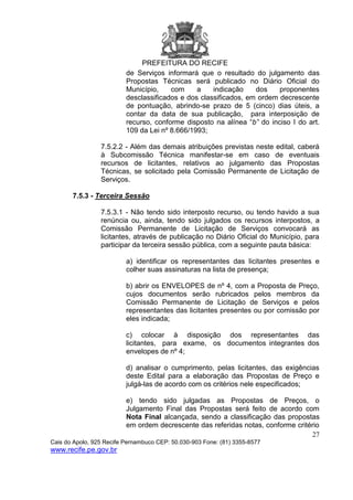 PREFEITURA DO RECIFE
27
Cais do Apolo, 925 Recife Pernambuco CEP: 50.030-903 Fone: (81) 3355-8577
www.recife.pe.gov.br
de Serviços informará que o resultado do julgamento das
Propostas Técnicas será publicado no Diário Oficial do
Município, com a indicação dos proponentes
desclassificados e dos classificados, em ordem decrescente
de pontuação, abrindo-se prazo de 5 (cinco) dias úteis, a
contar da data de sua publicação, para interposição de
recurso, conforme disposto na alínea “b” do inciso I do art.
109 da Lei nº 8.666/1993;
7.5.2.2 - Além das demais atribuições previstas neste edital, caberá
à Subcomissão Técnica manifestar-se em caso de eventuais
recursos de licitantes, relativos ao julgamento das Propostas
Técnicas, se solicitado pela Comissão Permanente de Licitação de
Serviços.
7.5.3 - Terceira Sessão
7.5.3.1 - Não tendo sido interposto recurso, ou tendo havido a sua
renúncia ou, ainda, tendo sido julgados os recursos interpostos, a
Comissão Permanente de Licitação de Serviços convocará as
licitantes, através de publicação no Diário Oficial do Município, para
participar da terceira sessão pública, com a seguinte pauta básica:
a) identificar os representantes das licitantes presentes e
colher suas assinaturas na lista de presença;
b) abrir os ENVELOPES de nº 4, com a Proposta de Preço,
cujos documentos serão rubricados pelos membros da
Comissão Permanente de Licitação de Serviços e pelos
representantes das licitantes presentes ou por comissão por
eles indicada;
c) colocar à disposição dos representantes das
licitantes, para exame, os documentos integrantes dos
envelopes de nº 4;
d) analisar o cumprimento, pelas licitantes, das exigências
deste Edital para a elaboração das Propostas de Preço e
julgá-las de acordo com os critérios nele especificados;
e) tendo sido julgadas as Propostas de Preços, o
Julgamento Final das Propostas será feito de acordo com
Nota Final alcançada, sendo a classificação das propostas
em ordem decrescente das referidas notas, conforme critério
 