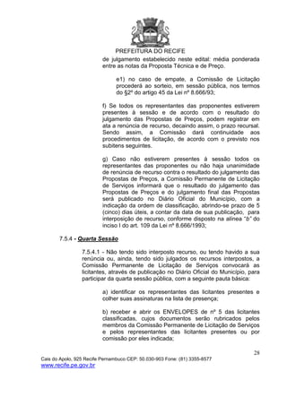 PREFEITURA DO RECIFE
28
Cais do Apolo, 925 Recife Pernambuco CEP: 50.030-903 Fone: (81) 3355-8577
www.recife.pe.gov.br
de julgamento estabelecido neste edital: média ponderada
entre as notas da Proposta Técnica e de Preço.
e1) no caso de empate, a Comissão de Licitação
procederá ao sorteio, em sessão pública, nos termos
do §2º do artigo 45 da Lei nº 8.666/93;
f) Se todos os representantes das proponentes estiverem
presentes à sessão e de acordo com o resultado do
julgamento das Propostas de Preços, podem registrar em
ata a renúncia de recurso, decaindo assim, o prazo recursal.
Sendo assim, a Comissão dará continuidade aos
procedimentos de licitação, de acordo com o previsto nos
subitens seguintes.
g) Caso não estiverem presentes à sessão todos os
representantes das proponentes ou não haja unanimidade
de renúncia de recurso contra o resultado do julgamento das
Propostas de Preços, a Comissão Permanente de Licitação
de Serviços informará que o resultado do julgamento das
Propostas de Preços e do julgamento final das Propostas
será publicado no Diário Oficial do Município, com a
indicação da ordem de classificação, abrindo-se prazo de 5
(cinco) dias úteis, a contar da data de sua publicação, para
interposição de recurso, conforme disposto na alínea “b” do
inciso I do art. 109 da Lei nº 8.666/1993;
7.5.4 - Quarta Sessão
7.5.4.1 - Não tendo sido interposto recurso, ou tendo havido a sua
renúncia ou, ainda, tendo sido julgados os recursos interpostos, a
Comissão Permanente de Licitação de Serviços convocará as
licitantes, através de publicação no Diário Oficial do Município, para
participar da quarta sessão pública, com a seguinte pauta básica:
a) identificar os representantes das licitantes presentes e
colher suas assinaturas na lista de presença;
b) receber e abrir os ENVELOPES de nº 5 das licitantes
classificadas, cujos documentos serão rubricados pelos
membros da Comissão Permanente de Licitação de Serviços
e pelos representantes das licitantes presentes ou por
comissão por eles indicada;
 