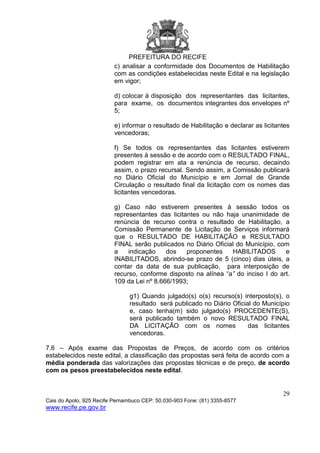 PREFEITURA DO RECIFE
29
Cais do Apolo, 925 Recife Pernambuco CEP: 50.030-903 Fone: (81) 3355-8577
www.recife.pe.gov.br
c) analisar a conformidade dos Documentos de Habilitação
com as condições estabelecidas neste Edital e na legislação
em vigor;
d) colocar à disposição dos representantes das licitantes,
para exame, os documentos integrantes dos envelopes nº
5;
e) informar o resultado de Habilitação e declarar as licitantes
vencedoras;
f) Se todos os representantes das licitantes estiverem
presentes à sessão e de acordo com o RESULTADO FINAL,
podem registrar em ata a renúncia de recurso, decaindo
assim, o prazo recursal. Sendo assim, a Comissão publicará
no Diário Oficial do Município e em Jornal de Grande
Circulação o resultado final da licitação com os nomes das
licitantes vencedoras.
g) Caso não estiverem presentes à sessão todos os
representantes das licitantes ou não haja unanimidade de
renúncia de recurso contra o resultado de Habilitação, a
Comissão Permanente de Licitação de Serviços informará
que o RESULTADO DE HABILITAÇÃO e RESULTADO
FINAL serão publicados no Diário Oficial do Município, com
a indicação dos proponentes HABILITADOS e
INABILITADOS, abrindo-se prazo de 5 (cinco) dias úteis, a
contar da data de sua publicação, para interposição de
recurso, conforme disposto na alínea “a” do inciso I do art.
109 da Lei nº 8.666/1993;
g1) Quando julgado(s) o(s) recurso(s) interposto(s), o
resultado será publicado no Diário Oficial do Município
e, caso tenha(m) sido julgado(s) PROCEDENTE(S),
será publicado também o novo RESULTADO FINAL
DA LICITAÇÃO com os nomes das licitantes
vencedoras.
7.6 – Após exame das Propostas de Preços, de acordo com os critérios
estabelecidos neste edital, a classificação das propostas será feita de acordo com a
média ponderada das valorizações das propostas técnicas e de preço, de acordo
com os pesos preestabelecidos neste edital.
 