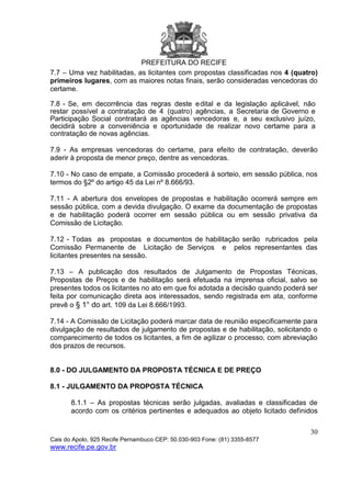 PREFEITURA DO RECIFE
30
Cais do Apolo, 925 Recife Pernambuco CEP: 50.030-903 Fone: (81) 3355-8577
www.recife.pe.gov.br
7.7 – Uma vez habilitadas, as licitantes com propostas classificadas nos 4 (quatro)
primeiros lugares, com as maiores notas finais, serão consideradas vencedoras do
certame.
7.8 - Se, em decorrência das regras deste edital e da legislação aplicável, não
restar possível a contratação de 4 (quatro) agências, a Secretaria de Governo e
Participação Social contratará as agências vencedoras e, a seu exclusivo juízo,
decidirá sobre a conveniência e oportunidade de realizar novo certame para a
contratação de novas agências.
7.9 - As empresas vencedoras do certame, para efeito de contratação, deverão
aderir à proposta de menor preço, dentre as vencedoras.
7.10 - No caso de empate, a Comissão procederá à sorteio, em sessão pública, nos
termos do §2º do artigo 45 da Lei nº 8.666/93.
7.11 - A abertura dos envelopes de propostas e habilitação ocorrerá sempre em
sessão pública, com a devida divulgação. O exame da documentação de propostas
e de habilitação poderá ocorrer em sessão pública ou em sessão privativa da
Comissão de Licitação.
7.12 - Todas as propostas e documentos de habilitação serão rubricados pela
Comissão Permanente de Licitação de Serviços e pelos representantes das
licitantes presentes na sessão.
7.13 – A publicação dos resultados de Julgamento de Propostas Técnicas,
Propostas de Preços e de habilitação será efetuada na imprensa oficial, salvo se
presentes todos os licitantes no ato em que foi adotada a decisão quando poderá ser
feita por comunicação direta aos interessados, sendo registrada em ata, conforme
prevê o § 1° do art. 109 da Lei 8.666/1993.
7.14 - A Comissão de Licitação poderá marcar data de reunião especificamente para
divulgação de resultados de julgamento de propostas e de habilitação, solicitando o
comparecimento de todos os licitantes, a fim de agilizar o processo, com abreviação
dos prazos de recursos.
8.0 - DO JULGAMENTO DA PROPOSTA TÉCNICA E DE PREÇO
8.1 - JULGAMENTO DA PROPOSTA TÉCNICA
8.1.1 – As propostas técnicas serão julgadas, avaliadas e classificadas de
acordo com os critérios pertinentes e adequados ao objeto licitado definidos
 