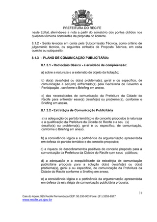 PREFEITURA DO RECIFE
31
Cais do Apolo, 925 Recife Pernambuco CEP: 50.030-903 Fone: (81) 3355-8577
www.recife.pe.gov.br
neste Edital, aferindo-se a nota a partir do somatório dos pontos obtidos nos
quesitos técnicos constantes da proposta do licitante.
8.1.2 - Serão levados em conta pela Subcomissão Técnica, como critério de
julgamento técnico, os seguintes atributos da Proposta Técnica, em cada
quesito ou subquesito:
8.1.3 - PLANO DE COMUNICAÇÃO PUBLICITÁRIA:
8.1.3.1 - Raciocínio Básico - a acuidade de compreensão:
a) sobre a natureza e a extensão do objeto da licitação;
b) do(s) desafio(s) ou do(s) problema(s), geral e ou específico, de
comunicação a ser(em) enfrentado(s) pela Secretaria de Governo e
Participação , conforme o Briefing em anexo.
c) das necessidades de comunicação da Prefeitura da Cidade do
Recife para enfrentar esse(s) desafio(s) ou problema(s), conforme o
Briefing em anexo.
8.1.3.2 - Estratégia de Comunicação Publicitária
a) a adequação do partido temático e do conceito propostos à natureza
e à qualificação da Prefeitura da Cidade do Recife e a seu (s)
desafio(s) ou problema(s), geral e ou específico, de comunicação,
conforme o Briefing em anexo.
b) a consistência lógica e a pertinência da argumentação apresentada
em defesa do partido temático e do conceito propostos;
c) a riqueza de desdobramentos positivos do conceito proposto para a
comunicação da Prefeitura da Cidade do Recife com seus públicos;
d) a adequação e a exequibilidade da estratégia de comunicação
publicitária proposta para a solução do(s) desafio(s) ou do(s)
problema(s), geral e ou específico, de comunicação da Prefeitura da
Cidade do Recife conforme o Briefing em anexo.
e) a consistência lógica e a pertinência da argumentação apresentada
em defesa da estratégia de comunicação publicitária proposta;
 