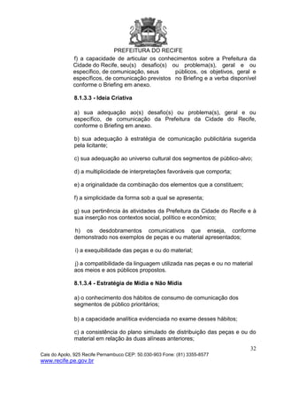 PREFEITURA DO RECIFE
32
Cais do Apolo, 925 Recife Pernambuco CEP: 50.030-903 Fone: (81) 3355-8577
www.recife.pe.gov.br
f) a capacidade de articular os conhecimentos sobre a Prefeitura da
Cidade do Recife, seu(s) desafio(s) ou problema(s), geral e ou
específico, de comunicação, seus públicos, os objetivos, geral e
específicos, de comunicação previstos no Briefing e a verba disponível
conforme o Briefing em anexo.
8.1.3.3 - Ideia Criativa
a) sua adequação ao(s) desafio(s) ou problema(s), geral e ou
específico, de comunicação da Prefeitura da Cidade do Recife,
conforme o Briefing em anexo.
b) sua adequação à estratégia de comunicação publicitária sugerida
pela licitante;
c) sua adequação ao universo cultural dos segmentos de público-alvo;
d) a multiplicidade de interpretações favoráveis que comporta;
e) a originalidade da combinação dos elementos que a constituem;
f) a simplicidade da forma sob a qual se apresenta;
g) sua pertinência às atividades da Prefeitura da Cidade do Recife e à
sua inserção nos contextos social, político e econômico;
h) os desdobramentos comunicativos que enseja, conforme
demonstrado nos exemplos de peças e ou material apresentados;
i) a exequibilidade das peças e ou do material;
j) a compatibilidade da linguagem utilizada nas peças e ou no material
aos meios e aos públicos propostos.
8.1.3.4 - Estratégia de Mídia e Não Mídia
a) o conhecimento dos hábitos de consumo de comunicação dos
segmentos de público prioritários;
b) a capacidade analítica evidenciada no exame desses hábitos;
c) a consistência do plano simulado de distribuição das peças e ou do
material em relação às duas alíneas anteriores;
 