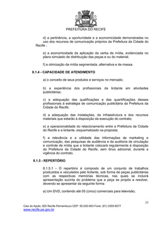 PREFEITURA DO RECIFE
33
Cais do Apolo, 925 Recife Pernambuco CEP: 50.030-903 Fone: (81) 3355-8577
www.recife.pe.gov.br
d) a pertinência, a oportunidade e a economicidade demonstradas no
uso dos recursos de comunicação próprios da Prefeitura da Cidade do
Recife ;
e) a economicidade da aplicação da verba de mídia, evidenciada no
plano simulado de distribuição das peças e ou do material;
f) a otimização da mídia segmentada, alternativa e de massa.
8.1.4 - CAPACIDADE DE ATENDIMENTO
a) o conceito de seus produtos e serviços no mercado;
b) a experiência dos profissionais da licitante em atividades
publicitárias;
c) a adequação das qualificações e das quantificações desses
profissionais à estratégia de comunicação publicitária da Prefeitura da
Cidade do Recife;
d) a adequação das instalações, da infraestrutura e dos recursos
materiais que estarão à disposição da execução do contrato;
e) a operacionalidade do relacionamento entre a Prefeitura da Cidade
do Recife e a licitante, esquematizado na proposta;
f) a relevância e a utilidade das informações de marketing e
comunicação, das pesquisas de audiência e da auditoria de circulação
e controle de mídia que a licitante colocará regularmente à disposição
da Prefeitura da Cidade do Recife, sem ônus adicional, durante a
vigência do contrato.
8.1.5 - REPERTÓRIO
8.1.5.1 - O repertório é composto de um conjunto de trabalhos
produzidos e veiculados pelo licitante, sob forma de peças publicitárias
com as respectivas memórias técnicas, nas quais se incluirá
apresentação sucinta do problema que a peça se propôs a resolver,
devendo se apresentar da seguinte forma:
a) Um DVD, contendo até 05 (cinco) comerciais para televisão;
 