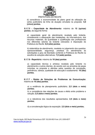 PREFEITURA DO RECIFE
36
Cais do Apolo, 925 Recife Pernambuco CEP: 50.030-903 Fone: (81) 3355-8577
www.recife.pe.gov.br
d) consciência e economicidade do plano geral de utilização da
verba publicitária da linha de atuação simulada na proposta: 5,0
(cinco) pontos.
8.1.7.5 - Capacidade de Atendimento: máximo de 15 (quinze)
pontos, da seguinte forma:
a) capacidade geral de atendimento revelada pelo licitante,
considerando a adequação das instalações, da infra-estrutura, dos
recursos materiais, da quantidade e qualificação dos profissionais
nos diferentes setores da licitante colocados à disposição da
Prefeitura do Recife: 8,0 (oito) pontos;
b) sistemática de atendimento, revelada no julgamento dos quesitos:
operacionalidade, segurança, presteza no atendimento às
solicitações e grau de liberdade conferido à Prefeitura do Recife na
escolha de soluções alternativas: 7,0 (sete) pontos.
8.1.7.6 - Repertório: máximo de 10 (dez) pontos
a) capacidade técnica e artística revelada pelo licitante no
atendimento a outros clientes, de acordo com as amostras de peças
incluídas na proposta e aferidas pelos quesitos de concepção,
pertinência, clareza, qualidade de execução e acabamento: 10 (dez)
pontos.
8.1.7.7 - Relato de Soluções de Problemas de Comunicação:
máximo de 10 (dez) pontos.
a) a evidência de planejamento publicitário; 2,5 (dois e meio)
pontos;
b) a consistência das relações de causa e efeito entre problema e
solução; 2,5 (dois e meio) pontos;
c) a relevância dos resultados apresentados; 2,5 (dois e meio)
pontos;
d) a concatenação lógica da exposição. 2,5 (dois e meio) pontos;
 