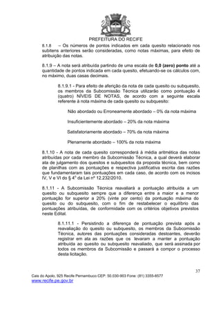 PREFEITURA DO RECIFE
37
Cais do Apolo, 925 Recife Pernambuco CEP: 50.030-903 Fone: (81) 3355-8577
www.recife.pe.gov.br
8.1.8 – Os números de pontos indicados em cada quesito relacionado nos
subitens anteriores serão consideradas, como notas máximas, para efeito de
atribuição das notas.
8.1.9 – A nota será atribuída partindo de uma escala de 0,0 (zero) ponto até a
quantidade de pontos indicada em cada quesito, efetuando-se os cálculos com,
no máximo, duas casas decimais.
8.1.9.1 - Para efeito de aferição da nota de cada quesito ou subquesito,
os membros da Subcomissão Técnica utilizarão como pontuação 4
(quatro) NÍVEIS DE NOTAS, de acordo com a seguinte escala
referente à nota máxima de cada quesito ou subquesito:
Não abordado ou Erroneamente abordado – 0% da nota máxima
Insuficientemente abordado – 20% da nota máxima
Satisfatoriamente abordado – 70% da nota máxima
Plenamente abordado – 100% da nota máxima
8.1.10 - A nota de cada quesito corresponderá à média aritmética das notas
atribuídas por cada membro da Subcomissão Técnica, a qual deverá elaborar
ata de julgamento dos quesitos e subquesitos da proposta técnica, bem como
de planilhas com as pontuações e respectiva justificativa escrita das razões
que fundamentaram tais pontuações em cada caso, de acordo com os incisos
IV, V e VI do § 4o
da Lei nº 12.232/2010.
8.1.11 - A Subcomissão Técnica reavaliará a pontuação atribuída a um
quesito ou subquesito sempre que a diferença entre a maior e a menor
pontuação for superior a 20% (vinte por cento) da pontuação máxima do
quesito ou do subquesito, com o fim de restabelecer o equilíbrio das
pontuações atribuídas, de conformidade com os critérios objetivos previstos
neste Edital.
8.1.11.1 - Persistindo a diferença de pontuação prevista após a
reavaliação do quesito ou subquesito, os membros da Subcomissão
Técnica, autores das pontuações consideradas destoantes, deverão
registrar em ata as razões que os levaram a manter a pontuação
atribuída ao quesito ou subquesito reavaliado, que será assinada por
todos os membros da Subcomissão e passará a compor o processo
desta licitação.
 