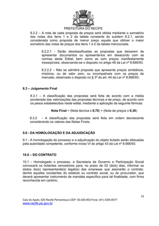 PREFEITURA DO RECIFE
39
Cais do Apolo, 925 Recife Pernambuco CEP: 50.030-903 Fone: (81) 3355-8577
www.recife.pe.gov.br
8.2.2 – A nota de cada proposta de preços será obtida mediante o somatório
das notas dos itens 1 e 2 da tabela constante do subitem 8.2.1, sendo
considerada como proposta de menor preço aquela que obtiver o maior
somatório das notas de preços dos itens 1 e 2 da tabela mencionada.
8.2.2.1 - Serão desclassificadas as propostas que deixarem de
apresentar documentos ou apresentá-los em desacordo com as
normas deste Edital, bem como as com preços manifestamente
inexeqüíveis, observando-se o disposto no artigo 48 da Lei nº 8.666/93.
8.2.2.2 – Não se admitirá proposta que apresente preços simbólicos,
irrisórios, ou de valor zero, ou incompatíveis com os preços de
mercado, observado o disposto no § 3º do art. 44 da Lei nº 8.666/93.
8.3 – Julgamento Final
8.3.1 – A classificação das propostas será feita de acordo com a média
ponderada das valorizações das propostas técnicas e de preço, de acordo com
os pesos estabelecidos neste edital, mediante a aplicação da seguinte fórmula:
Nota Final = (Nota técnica x 0,70) + (Nota de preços x 0,30)
8.3.2 - A classificação das propostas será feita em ordem decrescente
considerando os valores das Notas Finais.
9.0 - DA HOMOLOGAÇÃO E DA ADJUDICAÇÃO
9.1 - A homologação do processo e a adjudicação do objeto licitado serão efetuadas
pela autoridade competente, conforme inciso VI do artigo 43 da Lei nº 8.666/93.
10.0 – DO CONTRATO
10.1 - Homologado o processo, a Secretaria de Governo e Participação Social
convocará os licitantes vencedores para, no prazo de 02 (dois) dias, informar os
dados do(s) representante(s) legal(is) das empresas que assinarão o contrato,
dentre aqueles constantes do estatuto ou contrato social, ou do procurador, que
deverá apresentar instrumento de mandato específico para tal finalidade, com firma
reconhecida em cartório.
 