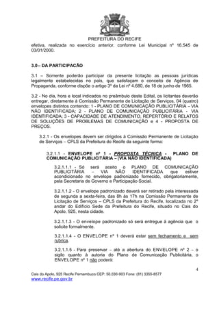 PREFEITURA DO RECIFE
4
Cais do Apolo, 925 Recife Pernambuco CEP: 50.030-903 Fone: (81) 3355-8577
www.recife.pe.gov.br
efetiva, realizada no exercício anterior, conforme Lei Municipal nº 16.545 de
03/01/2000.
3.0– DA PARTICIPACÃO
3.1 – Somente poderão participar da presente licitação as pessoas jurídicas
legalmente estabelecidas no país, que satisfaçam o conceito de Agência de
Propaganda, conforme dispõe o artigo 3º da Lei nº 4.680, de 18 de junho de 1965.
3.2 - No dia, hora e local indicados no preâmbulo deste Edital, os licitantes deverão
entregar, diretamente à Comissão Permanente de Licitação de Serviços, 04 (quatro)
envelopes distintos contendo: 1 - PLANO DE COMUNICAÇÃO PUBLICITÁRIA – VIA
NÃO IDENTIFICADA; 2 - PLANO DE COMUNICAÇÃO PUBLICITÁRIA - VIA
IDENTIFICADA; 3 - CAPACIDADE DE ATENDIMENTO, REPERTÓRIO E RELATOS
DE SOLUÇÕES DE PROBLEMAS DE COMUNICAÇÃO e 4 - PROPOSTA DE
PREÇOS.
3.2.1 - Os envelopes devem ser dirigidos à Comissão Permanente de Licitação
de Serviços – CPLS da Prefeitura do Recife da seguinte forma:
3.2.1.1 - ENVELOPE nº 1 - PROPOSTA TÉCNICA - PLANO DE
COMUNICAÇÃO PUBLICITÁRIA – (VIA NÃO IDENTIFICADA)
3.2.1.1.1 - Só será aceito o PLANO DE COMUNICAÇÃO
PUBLICITÁRIA – VIA NÃO IDENTIFICADA que estiver
acondicionado no envelope padronizado fornecido, obrigatoriamente,
pela Secretaria de Governo e Participação Social.
3.2.1.1.2 - O envelope padronizado deverá ser retirado pela interessada
de segunda a sexta-feira, das 8h às 17h na Comissão Permanente de
Licitação de Serviços – CPLS da Prefeitura do Recife, localizada no 2º
andar do Edifício Sede da Prefeitura do Recife, situado no Cais do
Apolo, 925, nesta cidade.
3.2.1.1.3 - O envelope padronizado só será entregue à agência que o
solicite formalmente.
3.2.1.1.4 - O ENVELOPE nº 1 deverá estar sem fechamento e sem
rubrica.
3.2.1.1.5 - Para preservar – até a abertura do ENVELOPE nº 2 – o
sigilo quanto à autoria do Plano de Comunicação Publicitária, o
ENVELOPE nº 1 não poderá:
 