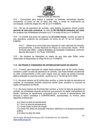 PREFEITURA DO RECIFE
40
Cais do Apolo, 925 Recife Pernambuco CEP: 50.030-903 Fone: (81) 3355-8577
www.recife.pe.gov.br
10.2 – Convocados para assinar o contrato, os licitantes vencedores deverão
comparecer no prazo de até 10 (dez) dias úteis, a contar do recebimento da
convocação, conforme artigos 62 e 64 da Lei nº 8.666/93.
10.3 - No ato da assinatura do contrato, cada licitante vencedora deverá prestar
garantia de execução contratual, no valor de R$ 300.000,00 (trezentos mil reais)
em qualquer das modalidades previstas no § 1º do artigo 56 da Lei nº 8.666/93.
10.4 – O contrato terá prazo de vigência de 20 (vinte) meses, contado da data de
sua assinatura, podendo ser prorrogado, na forma do art. 57 da Lei Federal nº
8.666/93.
10.4.1 – Utilizar-se-á como base para reajuste do valor estimado do contrato,
exclusivamente, o Índice Nacional de Preços ao Consumidor Amplo - IPCA
fornecido pelo IBGE – Instituto Brasileiro de Geografia e Estatística, conforme
Decreto Municipal nº 19.779 de 12/03/2003.
10.5 - Na hipótese de alterações no objeto de que trata este Edital, serão
observadas as disposições do artigo 65 da Lei nº 8.666/93.
11.0 - DO PRAZO E CONDIÇÕES DE ENTREGA/EXECUÇÃO DO OBJETO
11.1 - O prazo para execução do objeto desta licitação será de 20 (vinte) meses,
contados a partir da data de assinatura do contrato, que ficará limitado anualmente
ao valor correspondente a 0,9% (zero vírgula nove por cento) da receita municipal
efetiva realizada no exercício anterior, conforme Lei nº 16.545 de 03.01.2000.
11.2 - No prazo máximo de 30 (trinta) dias corridos, a contar da data da assinatura do
contrato, as contratadas deverão comprovar manter sede, escritório ou sucursal na
região metropolitana do Recife.
11.3 - No prazo máximo de 30 (trinta) dias corridos, a contar da data da assinatura do
contrato, as contratadas deverão comprovar que possuem na região metropolitana do
Recife estrutura de atendimento compatível com o volume e características dos
serviços a serem prestados à CONTRATANTE, representada, no mínimo, pelos
seguintes profissionais:
a) 2 (dois) na área de atendimento;
b) 1 (um) na área de planejamento;
c) 1 (uma) dupla na área de criação;
d) 2 (dois) nas áreas de produção impressa, eletrônica e de design/computação
gráfica;
e) 2 (dois) na área de mídia.
 
