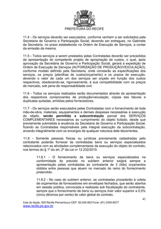 PREFEITURA DO RECIFE
41
Cais do Apolo, 925 Recife Pernambuco CEP: 50.030-903 Fone: (81) 3355-8577
www.recife.pe.gov.br
11.4 - Os serviços deverão ser executados, conforme venham a ser solicitados pela
Secretaria de Governo e Participação Social, devendo ser entregues, no Gabinete
da Secretaria, no prazo estabelecido na Ordem de Execução de Serviços, a contar
da emissão da mesma.
11.5 - Todos serviços a serem prestados pelas Contratadas deverão ser precedidos
da apresentação do competente projeto de apropriação de custos, o qual, após
aprovação da Secretária de Governo e Participação Social, gerará a expedição de
Ordem de Execução de Serviços (AUTORIZAÇÃO DE PRODUÇÃO/VEICULAÇÃO),
conforme modelo definido pela Secretaria, onde constarão as especificações dos
serviços, os preços (planilhas de custos/orçamento) e os prazos de execução,
devendo o valor de cada um dos serviços ser orçado em função dos custos
respectivos, obedecendo-se, rigorosamente, à sua compatibilidade com os preços
de mercado, sob pena de responsabilidade civil.
11.6 - Todos os serviços realizados serão documentados através da apresentação
dos respectivos comprovantes de produção/veiculação, cópias das faturas e
duplicatas quitadas, emitidas pelos fornecedores.
11.7 - Os serviços serão executados pelas Contratadas com o fornecimento de toda
mão-de-obra, materiais, equipamentos e demais despesas necessárias à execução
do objeto, sendo permitida a subcontratação parcial dos SERVIÇOS
COMPLEMENTARES necessários ao cumprimento do objeto licitado, desde que
previamente submetida à anuência da Secretaria de Governo e Participação Social,
ficando as Contratadas responsáveis pela integral execução da subcontratação,
arcando integralmente com os encargos de qualquer natureza dela decorrentes.
11.8 - Somente pessoas físicas ou jurídicas previamente cadastradas pelo
contratante poderão fornecer às contratadas bens ou serviços especializados
relacionados com as atividades complementares da execução do objeto do contrato,
nos termos do § 1º do art. 2º da Lei n• 12.232/2010.
11.8.1 - O fornecimento de bens ou serviços especializados na
conformidade do previsto no subitem anterior exigirá sempre a
apresentação pelas contratadas ao contratante de 3 (três) orçamentos
obtidos entre pessoas que atuem no mercado do ramo do fornecimento
pretendido.
11.8.2 - No caso do subitem anterior, as contratadas procederão à coleta
de orçamentos de fornecedores em envelopes fechados, que serão abertos
em sessão pública, convocada e realizada sob fiscalização do contratante,
sempre que o fornecimento de bens ou serviços tiver valor superior a 0,5%
(cinco décimos por cento) do valor global do contrato.
 