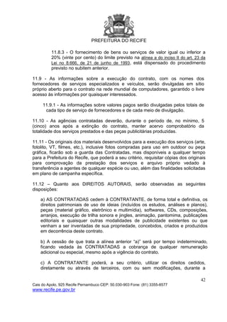 PREFEITURA DO RECIFE
42
Cais do Apolo, 925 Recife Pernambuco CEP: 50.030-903 Fone: (81) 3355-8577
www.recife.pe.gov.br
11.8.3 - O fornecimento de bens ou serviços de valor igual ou inferior a
20% (vinte por cento) do limite previsto na alínea a do inciso II do art. 23 da
Lei no 8.666, de 21 de junho de 1993, está dispensado do procedimento
previsto no subitem anterior.
11.9 - As informações sobre a execução do contrato, com os nomes dos
fornecedores de serviços especializados e veículos, serão divulgadas em sítio
próprio aberto para o contrato na rede mundial de computadores, garantido o livre
acesso às informações por quaisquer interessados.
11.9.1 - As informações sobre valores pagos serão divulgadas pelos totais de
cada tipo de serviço de fornecedores e de cada meio de divulgação.
11.10 - As agências contratadas deverão, durante o período de, no mínimo, 5
(cinco) anos após a extinção do contrato, manter acervo comprobatório da
totalidade dos serviços prestados e das peças publicitárias produzidas.
11.11 - Os originais dos materiais desenvolvidos para a execução dos serviços (arte,
fotolito, VT, filmes, etc.), inclusive fotos compradas para uso em outdoor ou peça
gráfica, ficarão sob a guarda das Contratadas, mas disponíveis a qualquer tempo
para a Prefeitura do Recife, que poderá a seu critério, requisitar cópias dos originais
para comprovação da prestação dos serviços e arquivo próprio vedado à
transferência a agentes de qualquer espécie ou uso, além das finalidades solicitadas
em plano de campanha específica.
11.12 – Quanto aos DIREITOS AUTORAIS, serão observadas as seguintes
disposições:
a) AS CONTRATADAS cedem à CONTRATANTE, de forma total e definitiva, os
direitos patrimoniais de uso de ideias (incluídos os estudos, análises e planos),
peças (material gráfico, eletrônico e multimídia), softwares, CDs, composições,
arranjos, execução de trilha sonora e jingles, animação, pantomima, publicações
editoriais e quaisquer outras modalidades de publicidade existentes ou que
venham a ser inventadas de sua propriedade, concebidos, criados e produzidos
em decorrência deste contrato.
b) A cessão de que trata a alínea anterior “a)” será por tempo indeterminado,
ficando vedada às CONTRATADAS a cobrança de qualquer remuneração
adicional ou especial, mesmo após a vigência do contrato.
c) A CONTRATANTE poderá, a seu critério, utilizar os direitos cedidos,
diretamente ou através de terceiros, com ou sem modificações, durante a
 