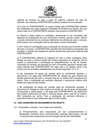 PREFEITURA DO RECIFE
43
Cais do Apolo, 925 Recife Pernambuco CEP: 50.030-903 Fone: (81) 3355-8577
www.recife.pe.gov.br
vigência do contrato, ou após o prazo de vigência, inclusive em caso de
rescisão, não cabendo à CONTRATADA qualquer espécie de remuneração.
d) A juízo da CONTRATANTE, as peças criadas pela CONTRATADA poderão
ser reutilizadas por outros órgãos ou entidades da Prefeitura do Recife, sem que
caiba a eles ou à CONTRATANTE qualquer ônus perante a CONTRATADA.
e) Caberá a esses órgãos ou entidades, diretamente ou por intermédio das
agências de propaganda com que mantenham contrato, quando couber, efetuar
o acordo comercial com os eventuais detentores dos direitos de autor e conexos
relacionados com a produção externa das peças a serem reutilizadas.
f) Com vistas às contratações para a execução de serviços que envolvam direitos
de autor e conexos, a CONTRATADA solicitará dos fornecedores orçamentos que
prevejam a cessão dos respectivos direitos patrimoniais pelo prazo definido pela
CONTRATANTE.
g) A CONTRATADA utilizará os trabalhos de arte e outros protegidos pelos
direitos de autor e conexos dentro dos limites estipulados no respectivo ato de
cessão e condicionará a contratação ao estabelecimento, no ato de cessão,
orçamento ou contrato, de cláusulas em que o fornecedor garanta a cessão pelo
prazo definido pela CONTRATANTE em cada caso e se declare ciente e de
acordo com as condições estabelecidas nas alíneas seguintes “h)” e “i)”.
h) Na reutilização de peças por período igual ao inicialmente ajustado, o
percentual a ser pago pela CONTRATANTE em relação ao valor original dos
direitos patrimoniais de autor e conexos será de no máximo 50% (cinquenta por
cento). Para a reutilização por períodos inferiores, o percentual máximo será
obtido pela regra de três simples.
i) Na reutilização de peças por período igual ao inicialmente ajustado, o
percentual em relação ao valor original da cessão de uso de obras consagradas
incorporadas a essas peças, a ser pago pela CONTRATANTE aos detentores
dos direitos patrimoniais de autor e conexos dessas obras, será de no máximo
50% (cinquenta por cento). Para a reutilização por períodos inferiores, o
percentual máximo será obtido pela regra de três simples.
12 – DAS CONDIÇÕES DE RECEBIMENTO DO OBJETO
12.1 - Executado o contrato, o seu objeto será recebido:
a) Provisoriamente, pelo responsável por seu acompanhamento e
fiscalização, mediante termo circunstanciado, assinado pelas partes, em até
15 (quinze) dias consecutivos da comunicação escrita das Contratadas;
 