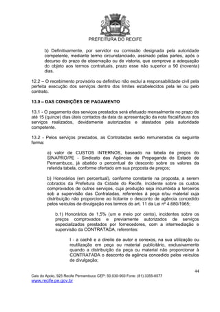 PREFEITURA DO RECIFE
44
Cais do Apolo, 925 Recife Pernambuco CEP: 50.030-903 Fone: (81) 3355-8577
www.recife.pe.gov.br
b) Definitivamente, por servidor ou comissão designada pela autoridade
competente, mediante termo circunstanciado, assinado pelas partes, após o
decurso do prazo de observação ou de vistoria, que comprove a adequação
do objeto aos termos contratuais, prazo esse não superior a 90 (noventa)
dias.
12.2 – O recebimento provisório ou definitivo não exclui a responsabilidade civil pela
perfeita execução dos serviços dentro dos limites estabelecidos pela lei ou pelo
contrato.
13.0 – DAS CONDIÇÕES DE PAGAMENTO
13.1 - O pagamento dos serviços prestados será efetuado mensalmente no prazo de
até 15 (quinze) dias úteis contados da data da apresentação da nota fiscal/fatura dos
serviços realizados, devidamente autorizados e atestados pela autoridade
competente.
13.2 - Pelos serviços prestados, as Contratadas serão remuneradas da seguinte
forma:
a) valor de CUSTOS INTERNOS, baseado na tabela de preços do
SINAPRO/PE - Sindicato das Agências de Propaganda do Estado de
Pernambuco, já abatido o percentual de desconto sobre os valores da
referida tabela, conforme ofertado em sua proposta de preços;
b) Honorários (em percentual), conforme constante na proposta, a serem
cobrados da Prefeitura da Cidade do Recife, incidente sobre os custos
comprovados de outros serviços, cuja produção seja incumbida a terceiros
sob a supervisão das Contratadas, referentes à peça e/ou material cuja
distribuição não proporcione ao licitante o desconto de agência concedido
pelos veículos de divulgação nos termos do art. 11 da Lei nº 4.680/1965;
b.1) Honorários de 1,5% (um e meio por cento), incidentes sobre os
preços comprovados e previamente autorizados de serviços
especializados prestados por fornecedores, com a intermediação e
supervisão da CONTRATADA, referentes:
I - a cachê e a direito de autor e conexos, na sua utilização ou
reutilização em peça ou material publicitário, exclusivamente
quando a distribuição da peça ou material não proporcionar à
CONTRATADA o desconto de agência concedido pelos veículos
de divulgação;
 