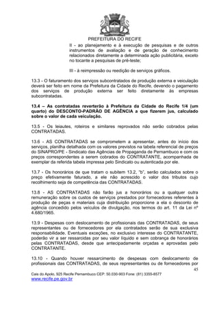PREFEITURA DO RECIFE
45
Cais do Apolo, 925 Recife Pernambuco CEP: 50.030-903 Fone: (81) 3355-8577
www.recife.pe.gov.br
II - ao planejamento e à execução de pesquisas e de outros
instrumentos de avaliação e de geração de conhecimento
relacionados diretamente a determinada ação publicitária, exceto
no tocante a pesquisas de pré-teste;
III - à reimpressão ou reedição de serviços gráficos.
13.3 - O faturamento dos serviços subcontratados de produção externa e veiculação
deverá ser feito em nome da Prefeitura da Cidade do Recife, devendo o pagamento
dos serviços de produção externa ser feito diretamente às empresas
subcontratadas.
13.4 – As contratadas reverterão à Prefeitura da Cidade do Recife 1/4 (um
quarto) do DESCONTO-PADRÃO DE AGÊNCIA a que fizerem jus, calculado
sobre o valor de cada veiculação.
13.5 - Os leiautes, roteiros e similares reprovados não serão cobrados pelas
CONTRATADAS.
13.6 - AS CONTRATADAS se comprometem a apresentar, antes do início dos
serviços, planilha detalhada com os valores previstos na tabela referencial de preços
do SINAPRO/PE - Sindicato das Agências de Propaganda de Pernambuco e com os
preços correspondentes a serem cobrados do CONTRATANTE, acompanhada de
exemplar da referida tabela impressa pelo Sindicato ou autenticada por ele.
13.7 - Os honorários de que tratam o subitem 13.2, “b”, serão calculados sobre o
preço efetivamente faturado, a ele não acrescido o valor dos tributos cujo
recolhimento seja de competência das CONTRATADAS.
13.8 - AS CONTRATADAS não farão jus a honorários ou a qualquer outra
remuneração sobre os custos de serviços prestados por fornecedores referentes à
produção de peças e materiais cuja distribuição proporcione a ela o desconto de
agência concedido pelos veículos de divulgação, nos termos do art. 11 da Lei nº
4.680/1965.
13.9 - Despesas com deslocamento de profissionais das CONTRATADAS, de seus
representantes ou de fornecedores por ela contratados serão de sua exclusiva
responsabilidade. Eventuais exceções, no exclusivo interesse do CONTRATANTE,
poderão vir a ser ressarcidas por seu valor líquido e sem cobrança de honorários
pelas CONTRATADAS, desde que antecipadamente orçadas e aprovadas pelo
CONTRATANTE.
13.10 - Quando houver ressarcimento de despesas com deslocamento de
profissionais das CONTRATADAS, de seus representantes ou de fornecedores por
 
