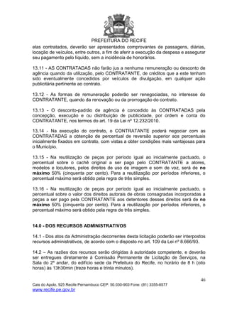 PREFEITURA DO RECIFE
46
Cais do Apolo, 925 Recife Pernambuco CEP: 50.030-903 Fone: (81) 3355-8577
www.recife.pe.gov.br
elas contratados, deverão ser apresentados comprovantes de passagens, diárias,
locação de veículos, entre outros, a fim de aferir a execução da despesa e assegurar
seu pagamento pelo líquido, sem a incidência de honorários.
13.11 - AS CONTRATADAS não farão jus a nenhuma remuneração ou desconto de
agência quando da utilização, pelo CONTRATANTE, de créditos que a este tenham
sido eventualmente concedidos por veículos de divulgação, em qualquer ação
publicitária pertinente ao contrato.
13.12 - As formas de remuneração poderão ser renegociadas, no interesse do
CONTRATANTE, quando da renovação ou da prorrogação do contrato.
13.13 - O desconto-padrão de agência é concedido às CONTRATADAS pela
concepção, execução e ou distribuição de publicidade, por ordem e conta do
CONTRATANTE, nos termos do art. 19 da Lei nº 12.232/2010.
13.14 - Na execução do contrato, o CONTRATANTE poderá negociar com as
CONTRATADAS a obtenção de percentual de reversão superior aos percentuais
inicialmente fixados em contrato, com vistas a obter condições mais vantajosas para
o Município.
13.15 - Na reutilização de peças por período igual ao inicialmente pactuado, o
percentual sobre o cachê original a ser pago pelo CONTRATANTE a atores,
modelos e locutores, pelos direitos de uso de imagem e som de voz, será de no
máximo 50% (cinquenta por cento). Para a reutilização por períodos inferiores, o
percentual máximo será obtido pela regra de três simples.
13.16 - Na reutilização de peças por período igual ao inicialmente pactuado, o
percentual sobre o valor dos direitos autorais de obras consagradas incorporadas a
peças a ser pago pela CONTRATANTE aos detentores desses direitos será de no
máximo 50% (cinquenta por cento). Para a reutilização por períodos inferiores, o
percentual máximo será obtido pela regra de três simples.
14.0 - DOS RECURSOS ADMINISTRATIVOS
14.1 - Dos atos da Administração decorrentes desta licitação poderão ser interpostos
recursos administrativos, de acordo com o disposto no art. 109 da Lei nº 8.666/93.
14.2 – As razões dos recursos serão dirigidas à autoridade competente, e deverão
ser entregues diretamente à Comissão Permanente de Licitação de Serviços, na
Sala do 2º andar, do edifício sede da Prefeitura do Recife, no horário de 8 h (oito
horas) às 13h30min (treze horas e trinta minutos).
 