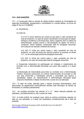 PREFEITURA DO RECIFE
47
Cais do Apolo, 925 Recife Pernambuco CEP: 50.030-903 Fone: (81) 3355-8577
www.recife.pe.gov.br
15.0 - DAS SANÇÕES
15.1 - A inexecução total ou parcial do objeto licitado sujeitará as Contratadas às
seguintes penalidades, assegurados o contraditório e a ampla defesa, na forma do
artigo 87 da Lei nº 8.666/93:
a) Advertência;
b) multa de:
b.1) 0,5 % (cinco décimos por cento) ao dia sobre o valor constante da
nota de empenho, no caso de atraso injustificado na execução do objeto,
limitada a incidência a 30 (trinta) dias. Após o trigésimo dia e a critério da
Administração, poderá ocorrer a não-aceitação do objeto, de forma a
configurar, nessa hipótese, inexecução total da obrigação assumida,
sem prejuízo da rescisão unilateral da avença;
b.2) 20,0 % (vinte por cento) sobre o valor constante da nota de
empenho, no caso de atraso por período superior ao previsto na alínea
“b.1”, ou de inexecução parcial da obrigação assumida;
b.3) 30,0 % (trinta por cento) sobre o valor constante da nota de
empenho, em caso de inexecução total da obrigação assumida;
c) Suspensão temporária da participação em licitação e impedimento de
contratar com a Administração Municipal, por prazo não superior a 2 (dois)
anos;
d) Declaração de inidoneidade para licitar ou contratar com a Administração
Pública, enquanto perdurarem os motivos determinantes da punição ou até
que seja promovida a reabilitação perante a autoridade que aplicou a
penalidade, depois do ressarcimento à Administração Municipal pelos
prejuízos resultantes e depois de decorrido o prazo de sua aplicação.
15.2 - O valor da multa, aplicada após o regular processo administrativo, será
descontado de pagamentos eventualmente devidos pelo Município do Recife ao
fornecedor ou cobrado judicialmente.
15.3 - As sanções previstas nas alíneas "a" e "c" desta cláusula poderão ser
aplicadas, cumulativamente ou não, à pena de multa.
15.4 - A multa incidirá, em qualquer caso, sobre os valores contratuais vigentes na
data da sua aplicação, e a partir daí atualizados monetariamente até a data da
quitação.
 