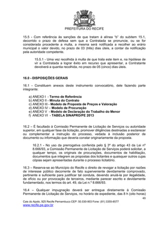 PREFEITURA DO RECIFE
48
Cais do Apolo, 925 Recife Pernambuco CEP: 50.030-903 Fone: (81) 3355-8577
www.recife.pe.gov.br
15.5 - Com referência às sanções de que tratam à alínea “b” do subitem 15.1,
decorrido o prazo de defesa sem que a Contratada se pronuncie, ou se for
considerada procedente a multa, a mesma será notificada a recolher ao erário
municipal o valor devido, no prazo de 03 (três) dias úteis, a contar da notificação
pela autoridade competente.
15.5.1 - Uma vez recolhida à multa de que trata este item e, na hipótese de
vir a Contratada a lograr êxito em recurso que apresentar, a Contratante
devolverá a quantia recolhida, no prazo de 05 (cinco) dias úteis.
16.0 - DISPOSIÇÕES GERAIS
16.1 - Constituem anexos deste instrumento convocatório, dele fazendo parte
integrante:
a) ANEXO I - Termo de Referência
b) ANEXO II - Minuta do Contrato
c) ANEXO III - Modelo de Proposta de Preços e Valoração
d) ANEXO IV – Modelo de Procuração
e) ANEXO V - Modelo de Declaração do Trabalho do Menor
f) ANEXO VI - TABELA SINAPRO/PE 2013
16.2 – É facultado à Comissão Permanente de Licitação de Serviços ou autoridade
superior, em qualquer fase da licitação, promover diligências destinadas a esclarecer
ou complementar a instrução do processo, vedada à inclusão posterior de
documento ou informação que deveria constar originariamente da proposta.
16.2.1 - No uso da prerrogativa conferida pelo § 3º do artigo 43 da Lei nº
8.666/93, a Comissão Permanente de Licitação de Serviços poderá solicitar, a
qualquer tempo, os originais de procurações, documentos de habilitação,
documentos que integrem as propostas dos licitantes e quaisquer outros cujas
cópias sejam apresentadas durante o processo licitatório.
16.3 – Reserva-se ao Município do Recife o direito de revogar a licitação por razões
de interesse público decorrente de fato superveniente devidamente comprovado,
pertinente e suficiente para justificar tal conduta, devendo anulá-la por ilegalidade,
de ofício ou por provocação de terceiros, mediante parecer escrito e devidamente
fundamentado, nos termos do art. 49, da Lei n.º 8.666/93.
16.4 – Qualquer impugnação deverá ser entregue diretamente à Comissão
Permanente de Licitação de Serviços, no horário de expediente, das 8 h (oito horas)
 