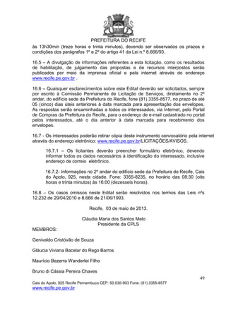 PREFEITURA DO RECIFE
49
Cais do Apolo, 925 Recife Pernambuco CEP: 50.030-903 Fone: (81) 3355-8577
www.recife.pe.gov.br
às 13h30min (treze horas e trinta minutos), devendo ser observados os prazos e
condições dos parágrafos 1º e 2º do artigo 41 da Lei n.º 8.666/93.
16.5 – A divulgação de informações referentes a esta licitação, como os resultados
de habilitação, de julgamento das propostas e de recursos interpostos serão
publicados por meio da imprensa oficial e pela internet através do endereço
www.recife.pe.gov.br .
16.6 – Quaisquer esclarecimentos sobre este Edital deverão ser solicitados, sempre
por escrito à Comissão Permanente de Licitação de Serviços, diretamente no 2º
andar, do edifício sede da Prefeitura do Recife, fone (81) 3355-8577, no prazo de até
05 (cinco) dias úteis anteriores à data marcada para apresentação dos envelopes.
As respostas serão encaminhadas a todos os interessados, via Internet, pelo Portal
de Compras da Prefeitura do Recife, para o endereço de e-mail cadastrado no portal
pelos interessados, até o dia anterior à data marcada para recebimento dos
envelopes.
16.7 - Os interessados poderão retirar cópia deste instrumento convocatório pela internet
através do endereço eletrônico: www.recife.pe.gov.br/LICITAÇÕES/AVISOS.
16.7.1 – Os licitantes deverão preencher formulário eletrônico, devendo
informar todos os dados necessários à identificação do interessado, inclusive
endereço de correio eletrônico.
16.7.2- Informações no 2º andar do edifício sede da Prefeitura do Recife, Cais
do Apolo, 925, nesta cidade. Fone: 3355-8235, no horário das 08:30 (oito
horas e trinta minutos) às 16:00 (dezesseis horas).
16.8 – Os casos omissos neste Edital serão resolvidos nos termos das Leis nºs
12.232 de 29/04/2010 e 8.666 de 21/06/1993.
Recife, 03 de maio de 2013.
Cláudia Maria dos Santos Melo
Presidente da CPLS
MEMBROS:
Genivaldo Cristóvão de Souza
Gláucia Viviana Bacelar do Rego Barros
Maurício Bezerra Wanderlei Filho
Bruno di Cássia Pereira Chaves
 