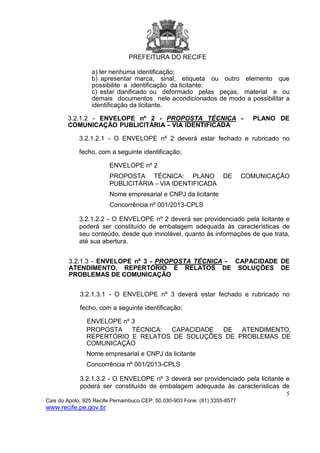 PREFEITURA DO RECIFE
5
Cais do Apolo, 925 Recife Pernambuco CEP: 50.030-903 Fone: (81) 3355-8577
www.recife.pe.gov.br
a) ter nenhuma identificação;
b) apresentar marca, sinal, etiqueta ou outro elemento que
possibilite a identificação da licitante;
c) estar danificado ou deformado pelas peças, material e ou
demais documentos nele acondicionados de modo a possibilitar a
identificação da licitante.
3.2.1.2 - ENVELOPE nº 2 - PROPOSTA TÉCNICA - PLANO DE
COMUNICAÇÃO PUBLICITÁRIA – VIA IDENTIFICADA
3.2.1.2.1 - O ENVELOPE nº 2 deverá estar fechado e rubricado no
fecho, com a seguinte identificação:
ENVELOPE nº 2
PROPOSTA TÉCNICA: PLANO DE COMUNICAÇÃO
PUBLICITÁRIA – VIA IDENTIFICADA
Nome empresarial e CNPJ da licitante
Concorrência nº 001/2013-CPLS
3.2.1.2.2 - O ENVELOPE nº 2 deverá ser providenciado pela licitante e
poderá ser constituído de embalagem adequada às características de
seu conteúdo, desde que inviolável, quanto às informações de que trata,
até sua abertura.
3.2.1.3 - ENVELOPE nº 3 - PROPOSTA TÉCNICA - CAPACIDADE DE
ATENDIMENTO, REPERTÓRIO E RELATOS DE SOLUÇÕES DE
PROBLEMAS DE COMUNICAÇÃO
3.2.1.3.1 - O ENVELOPE nº 3 deverá estar fechado e rubricado no
fecho, com a seguinte identificação:
ENVELOPE nº 3
PROPOSTA TÉCNICA: CAPACIDADE DE ATENDIMENTO,
REPERTÓRIO E RELATOS DE SOLUÇÕES DE PROBLEMAS DE
COMUNICAÇÃO
Nome empresarial e CNPJ da licitante
Concorrência nº 001/2013-CPLS
3.2.1.3.2 - O ENVELOPE nº 3 deverá ser providenciado pela licitante e
poderá ser constituído de embalagem adequada às características de
 