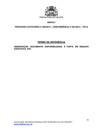 PREFEITURA DO RECIFE
50
Cais do Apolo, 925 Recife Pernambuco CEP: 50.030-903 Fone: (81) 3355-8577
www.recife.pe.gov.br
ANEXO I
PROCESSO LICITATÓRIO nº 004/2013 – CONCORRÊNCIA nº 001/2013 – CPLS
TERMO DE REFERÊNCIA
OBSERVAÇÃO: DOCUMENTO DISPONIBILIZADO À PARTE EM ARQUIVO
ESPECÍFICO .PDF.
 