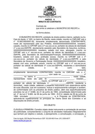 PREFEITURA DO RECIFE
51
Cais do Apolo, 925 Recife Pernambuco CEP: 50.030-903 Fone: (81) 3355-8577
www.recife.pe.gov.br
ANEXO II
MINUTA DO CONTRATO
Contrato de
que entre si celebram o MUNICÍPIO DO RECIFE e
na forma abaixo.
O MUNICÍPIO DO RECIFE, entidade de direito público interno, sediado na Av.
Cais do Apolo, n° 925, no bairro do Recife, nesta cidade, inscrito no CNPJ/MF sob o
n° 10.565.000/0001-92, doravante simplesmente denominado CONTRATANTE,
neste ato representado pelo seu Prefeito, XXXXXXXXXXXXXXXXXX, brasileiro,
casado, inscrito no CPF/MF sob o nº xxx.xxx.xx-xx, portador da cédula de identidade
nº x.xxx.xxx-SSP/PE, devidamente assistido pelo Secretário de Assuntos Jurídicos,
XXXXXXXXXXXXXXXXXX, brasileiro, estado civil xxxx, advogado, inscrito no
CPF/MF sob o n° xxx.xxx.xx-xx, portador da cédula de identidade n° x.xxx.xxx-
SSP/PE, pelo Secretário de Administração/Finanças, XXXXXXXXXXXXXXXXXX,
brasileiro, estado civil xxxx, profissão xxxxxx, inscrito no CPF/MF sob o nº
xxx.xxx.xx-xx, portador da cédula de identidade nº x.xxx.xxx-SSP/PE e pelo
Secretário de Governo e Participação Social, XXXXXXXXXXXXXXXXXX, brasileiro,
estado civil xxxx, profissão xxxxxx, inscrito no CPF/MF sob o nº xxx.xxx.xx-xx,
portador da cédula de identidade nº x.xxx.xxx-SSP/PE, residentes e domiciliados
nesta cidade, e do outro lado,
_______________________________________________________, doravante
simplesmente denominada CONTRATADA, inscrita no CNPJ/MF sob o n°
________________________________, com sede na ____________________, nº
________, no bairro d _______________________________ , nesta cidade,
representada neste ato pelo Sr. _______________________, brasileir__,
___________, _____________, inscrit_ no CPF/MF sob o n° _________________,
portador da cédula de identidade n° ______________-SSP/PE, residente e
domiciliad_ nesta cidade, celebram o presente instrumento com observância estrita
de suas cláusulas, que em sucessivo, mútua e reciprocamente outorgam e aceitam,
de conformidade com os preceitos de direito público, além dos especificadamente
previstos na Lei n° 8.666, de 21 de junho de 1993, consolidação determinada pelo
art. 3° da Lei n° 8.883, de 08 de junho de 1994 - D.O.U. datado de 09 de junho de
1994, vinculado ______________________, e à Proposta da CONTRATADA,
aplicando-se supletivamente os princípios da Teoria Geral dos Contratos e as
disposições de direito privado.
DO OBJETO
CLÁUSULA PRIMEIRA: Constitui objeto deste instrumento a contratação de serviços
de publicidade, compreendendo o conjunto de atividades realizadas integradamente
que tenham por objetivo o estudo, o planejamento, a conceituação, a concepção, a
 