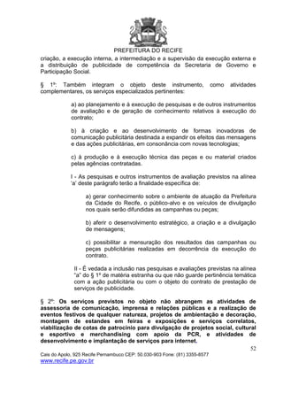 PREFEITURA DO RECIFE
52
Cais do Apolo, 925 Recife Pernambuco CEP: 50.030-903 Fone: (81) 3355-8577
www.recife.pe.gov.br
criação, a execução interna, a intermediação e a supervisão da execução externa e
a distribuição de publicidade de competência da Secretaria de Governo e
Participação Social.
§ 1º: Também integram o objeto deste instrumento, como atividades
complementares, os serviços especializados pertinentes:
a) ao planejamento e à execução de pesquisas e de outros instrumentos
de avaliação e de geração de conhecimento relativos à execução do
contrato;
b) à criação e ao desenvolvimento de formas inovadoras de
comunicação publicitária destinada a expandir os efeitos das mensagens
e das ações publicitárias, em consonância com novas tecnologias;
c) à produção e à execução técnica das peças e ou material criados
pelas agências contratadas.
I - As pesquisas e outros instrumentos de avaliação previstos na alínea
‘a’ deste parágrafo terão a finalidade específica de:
a) gerar conhecimento sobre o ambiente de atuação da Prefeitura
da Cidade do Recife, o público-alvo e os veículos de divulgação
nos quais serão difundidas as campanhas ou peças;
b) aferir o desenvolvimento estratégico, a criação e a divulgação
de mensagens;
c) possibilitar a mensuração dos resultados das campanhas ou
peças publicitárias realizadas em decorrência da execução do
contrato.
II - É vedada a inclusão nas pesquisas e avaliações previstas na alínea
“a” do § 1º de matéria estranha ou que não guarde pertinência temática
com a ação publicitária ou com o objeto do contrato de prestação de
serviços de publicidade.
§ 2º: Os serviços previstos no objeto não abrangem as atividades de
assessoria de comunicação, imprensa e relações públicas e a realização de
eventos festivos de qualquer natureza, projetos de ambientação e decoração,
montagem de estandes em feiras e exposições e serviços correlatos,
viabilização de cotas de patrocínio para divulgação de projetos social, cultural
e esportivo e merchandising com apoio da PCR, e atividades de
desenvolvimento e implantação de serviços para internet.
 