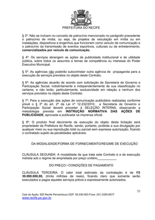 PREFEITURA DO RECIFE
53
Cais do Apolo, 925 Recife Pernambuco CEP: 50.030-903 Fone: (81) 3355-8577
www.recife.pe.gov.br
§ 3º: Não se incluem no conceito de patrocínio mencionado no parágrafo precedente
o patrocínio de mídia, ou seja, de projetos de veiculação em mídia ou em
instalações, dispositivos e engenhos que funcionem como veículo de comunicação e
o patrocínio da transmissão de eventos esportivos, culturais ou de entretenimento,
comercializados por veículo de comunicação.
§ 4º: Os serviços abrangem as ações de publicidade institucional e de utilidade
pública, sobre todos os assuntos e temas de competência ou interesse do Poder
Executivo Municipal.
§ 5º: As agências não poderão subcontratar outra agência de propaganda para a
execução de serviços previstos no objeto deste Contrato.
§ 6º: As agências atuarão de acordo com solicitação da Secretaria de Governo e
Participação Social, indistintamente e independentemente de sua classificação no
certame, e não terão, particularmente, exclusividade em relação a nenhum dos
serviços previstos no objeto deste Contrato.
§ 7º: Para a execução das ações de comunicação publicitária realizadas conforme
prevê o § 3º do art. 2º da Lei nº 12.232/2010, a Secretaria de Governo e
Participação Social deverá proceder à SELEÇÃO INTERNA, observando a
metodologia prevista em INSTRUÇÃO NORMATIVA DAS AÇÕES DE
PUBLICIDADE, aprovada e publicada na imprensa oficial.
§ 8º: O produto final decorrente da execução do objeto desta licitação será
propriedade da Prefeitura do Recife, sendo, portanto, proibida a sua divulgação por
qualquer meio ou sua reprodução total ou parcial sem expressa autorização, ficando
o contratado sujeito às penalidades aplicáveis.
DA MODALIDADE/FORMA DE FORNECIMENTO/REGIME DE EXECUÇÃO
CLÁUSULA SEGUNDA: A modalidade de que trata este Contrato é a da execução
indireta sob o regime de empreitada por preço unitário___________
DO PREÇO / CONDIÇÕES DE PAGAMENTO
CLÁUSULA TERCEIRA: O valor total estimado da contratação é de R$
30.000.000,00, (trinta milhões de reais), ficando claro que somente serão
executados e pagos aqueles serviços prévia e expressamente autorizados.
 