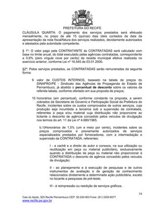 PREFEITURA DO RECIFE
54
Cais do Apolo, 925 Recife Pernambuco CEP: 50.030-903 Fone: (81) 3355-8577
www.recife.pe.gov.br
CLÁUSULA QUARTA: O pagamento dos serviços prestados será efetuado
mensalmente, no prazo de até 15 (quinze) dias úteis contados da data da
apresentação da nota fiscal/fatura dos serviços realizados, devidamente autorizados
e atestados pela autoridade competente.
§ 1º: O valor pago pela CONTRATANTE às CONTRATADAS será calculado com
base no limite anual, do total executado pelas agências contratadas, correspondente
a 0,9% (zero vírgula nove por cento) da receita municipal efetiva realizada no
exercício anterior, conforme Lei nº 16.545 de 03.01.2000.
§2º: Pelos serviços prestados, as CONTRATADAS serão remuneradas da seguinte
forma:
9 valor de CUSTOS INTERNOS, baseado na tabela de preços do
SINAPRO/PE - Sindicato das Agências de Propaganda do Estado de
Pernambuco, já abatido o percentual de desconto sobre os valores da
referida tabela, conforme ofertado em sua proposta de preços;
10 honorários (em percentual), conforme constante na proposta, a serem
cobrados da Secretaria de Governo e Participação Social da Prefeitura do
Recife, incidentes sobre os custos comprovados de outros serviços, cuja
produção seja incumbida a terceiros sob a supervisão da contratada,
referentes à peça e/ou material cuja distribuição não proporcione ao
licitante o desconto de agência concedido pelos veículos de divulgação
nos termos do art. 11 da Lei nº 4.680/1965.
b.1)Honorários de 1,5% (um e meio por cento), incidentes sobre os
preços comprovados e previamente autorizados de serviços
especializados prestados por fornecedores, com a intermediação e
supervisão da CONTRATADA, referentes:
I - a cachê e a direito de autor e conexos, na sua utilização ou
reutilização em peça ou material publicitário, exclusivamente
quando a distribuição da peça ou material não proporcionar à
CONTRATADA o desconto de agência concedido pelos veículos
de divulgação;
II - ao planejamento e à execução de pesquisas e de outros
instrumentos de avaliação e de geração de conhecimento
relacionados diretamente a determinada ação publicitária, exceto
no tocante a pesquisas de pré-teste;
III - à reimpressão ou reedição de serviços gráficos.
.
 
