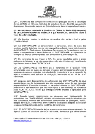 PREFEITURA DO RECIFE
55
Cais do Apolo, 925 Recife Pernambuco CEP: 50.030-903 Fone: (81) 3355-8577
www.recife.pe.gov.br
§3º: O faturamento dos serviços subcontratados de produção externa e veiculação
deverá ser feito em nome da Prefeitura da Cidade do Recife, devendo o pagamento
dos serviços de produção externa ser feito diretamente às empresas subcontratadas.
§4º: As contratadas reverterão à Prefeitura da Cidade do Recife 1/4 (um quarto)
do DESCONTO-PADRÃO DE AGÊNCIA a que fizerem jus, calculado sobre o
valor de cada veiculação.
§5º: Os leiautes, roteiros e similares reprovados não serão cobrados pelas
CONTRATADAS.
§6º: AS CONTRATADAS se comprometem a apresentar, antes do início dos
serviços, planilha detalhada com os valores previstos na tabela referencial de preços
do SINAPRO/PE - Sindicato das Agências de Propaganda de Pernambuco e com os
preços correspondentes a serem cobrados do CONTRATANTE, acompanhada de
exemplar da referida tabela impressa pelo Sindicato ou autenticada por ele.
§7º: Os honorários de que tratam o §2º, “b”, serão calculados sobre o preço
efetivamente faturado, a ele não acrescido o valor dos tributos cujo recolhimento
seja de competência das CONTRATADAS.
§8º: AS CONTRATADAS não farão jus a honorários ou a qualquer outra
remuneração sobre os custos de serviços prestados por fornecedores referentes à
produção de peças e materiais cuja distribuição proporcione a ela o desconto de
agência concedido pelos veículos de divulgação, nos termos do art. 11 da Lei nº
4.680/1965.
§9º: Despesas com deslocamento de profissionais das CONTRATADAS, de seus
representantes ou de fornecedores por ela contratados serão de sua exclusiva
responsabilidade. Eventuais exceções, no exclusivo interesse do CONTRATANTE,
poderão vir a ser ressarcidas por seu valor líquido e sem cobrança de honorários
pelas CONTRATADAS, desde que antecipadamente orçadas e aprovadas pelo
CONTRATANTE.
§10º: Quando houver ressarcimento de despesas com deslocamento de
profissionais das CONTRATADAS, de seus representantes ou de fornecedores por
elas contratados, deverão ser apresentados comprovantes de passagens, diárias,
locação de veículos, entre outros, a fim de aferir a execução da despesa e assegurar
seu pagamento pelo líquido, sem a incidência de honorários.
§11º: AS CONTRATADAS não farão jus a nenhuma remuneração ou desconto de
agência quando da utilização, pelo CONTRATANTE, de créditos que a este tenham
 