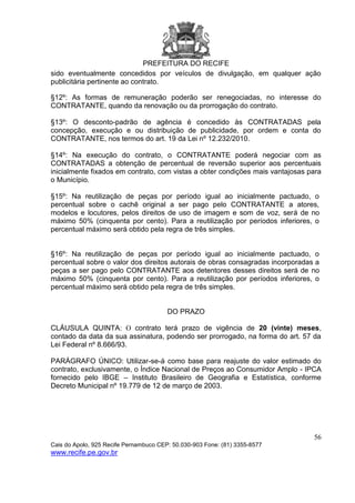 PREFEITURA DO RECIFE
56
Cais do Apolo, 925 Recife Pernambuco CEP: 50.030-903 Fone: (81) 3355-8577
www.recife.pe.gov.br
sido eventualmente concedidos por veículos de divulgação, em qualquer ação
publicitária pertinente ao contrato.
§12º: As formas de remuneração poderão ser renegociadas, no interesse do
CONTRATANTE, quando da renovação ou da prorrogação do contrato.
§13º: O desconto-padrão de agência é concedido às CONTRATADAS pela
concepção, execução e ou distribuição de publicidade, por ordem e conta do
CONTRATANTE, nos termos do art. 19 da Lei nº 12.232/2010.
§14º: Na execução do contrato, o CONTRATANTE poderá negociar com as
CONTRATADAS a obtenção de percentual de reversão superior aos percentuais
inicialmente fixados em contrato, com vistas a obter condições mais vantajosas para
o Município.
§15º: Na reutilização de peças por período igual ao inicialmente pactuado, o
percentual sobre o cachê original a ser pago pelo CONTRATANTE a atores,
modelos e locutores, pelos direitos de uso de imagem e som de voz, será de no
máximo 50% (cinquenta por cento). Para a reutilização por períodos inferiores, o
percentual máximo será obtido pela regra de três simples.
§16º: Na reutilização de peças por período igual ao inicialmente pactuado, o
percentual sobre o valor dos direitos autorais de obras consagradas incorporadas a
peças a ser pago pelo CONTRATANTE aos detentores desses direitos será de no
máximo 50% (cinquenta por cento). Para a reutilização por períodos inferiores, o
percentual máximo será obtido pela regra de três simples.
DO PRAZO
CLÁUSULA QUINTA: O contrato terá prazo de vigência de 20 (vinte) meses,
contado da data da sua assinatura, podendo ser prorrogado, na forma do art. 57 da
Lei Federal nº 8.666/93.
PARÁGRAFO ÚNICO: Utilizar-se-á como base para reajuste do valor estimado do
contrato, exclusivamente, o Índice Nacional de Preços ao Consumidor Amplo - IPCA
fornecido pelo IBGE – Instituto Brasileiro de Geografia e Estatística, conforme
Decreto Municipal nº 19.779 de 12 de março de 2003.
 