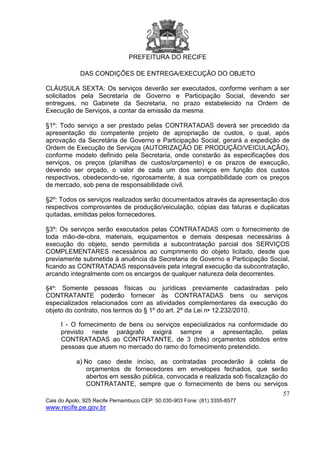 PREFEITURA DO RECIFE
57
Cais do Apolo, 925 Recife Pernambuco CEP: 50.030-903 Fone: (81) 3355-8577
www.recife.pe.gov.br
DAS CONDIÇÕES DE ENTREGA/EXECUÇÃO DO OBJETO
CLÁUSULA SEXTA: Os serviços deverão ser executados, conforme venham a ser
solicitados pela Secretaria de Governo e Participação Social, devendo ser
entregues, no Gabinete da Secretaria, no prazo estabelecido na Ordem de
Execução de Serviços, a contar da emissão da mesma.
§1º: Todo serviço a ser prestado pelas CONTRATADAS deverá ser precedido da
apresentação do competente projeto de apropriação de custos, o qual, após
aprovação da Secretária de Governo e Participação Social, gerará a expedição de
Ordem de Execução de Serviços (AUTORIZAÇÃO DE PRODUÇÃO/VEICULAÇÃO),
conforme modelo definido pela Secretaria, onde constarão às especificações dos
serviços, os preços (planilhas de custos/orçamento) e os prazos de execução,
devendo ser orçado, o valor de cada um dos serviços em função dos custos
respectivos, obedecendo-se, rigorosamente, à sua compatibilidade com os preços
de mercado, sob pena de responsabilidade civil.
§2º: Todos os serviços realizados serão documentados através da apresentação dos
respectivos comprovantes de produção/veiculação, cópias das faturas e duplicatas
quitadas, emitidas pelos fornecedores.
§3º: Os serviços serão executados pelas CONTRATADAS com o fornecimento de
toda mão-de-obra, materiais, equipamentos e demais despesas necessárias à
execução do objeto, sendo permitida a subcontratação parcial dos SERVIÇOS
COMPLEMENTARES necessários ao cumprimento do objeto licitado, desde que
previamente submetida à anuência da Secretaria de Governo e Participação Social,
ficando as CONTRATADAS responsáveis pela integral execução da subcontratação,
arcando integralmente com os encargos de qualquer natureza dela decorrentes.
§4º: Somente pessoas físicas ou jurídicas previamente cadastradas pelo
CONTRATANTE poderão fornecer às CONTRATADAS bens ou serviços
especializados relacionados com as atividades complementares da execução do
objeto do contrato, nos termos do § 1º do art. 2º da Lei n• 12.232/2010.
I - O fornecimento de bens ou serviços especializados na conformidade do
previsto neste parágrafo exigirá sempre a apresentação, pelas
CONTRATADAS ao CONTRATANTE, de 3 (três) orçamentos obtidos entre
pessoas que atuem no mercado do ramo do fornecimento pretendido.
a) No caso deste inciso, as contratadas procederão à coleta de
orçamentos de fornecedores em envelopes fechados, que serão
abertos em sessão pública, convocada e realizada sob fiscalização do
CONTRATANTE, sempre que o fornecimento de bens ou serviços
 