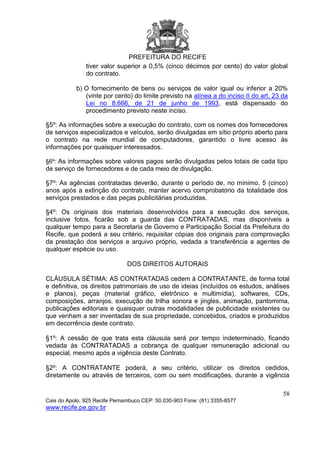 PREFEITURA DO RECIFE
58
Cais do Apolo, 925 Recife Pernambuco CEP: 50.030-903 Fone: (81) 3355-8577
www.recife.pe.gov.br
tiver valor superior a 0,5% (cinco décimos por cento) do valor global
do contrato.
b) O fornecimento de bens ou serviços de valor igual ou inferior a 20%
(vinte por cento) do limite previsto na alínea a do inciso II do art. 23 da
Lei no 8.666, de 21 de junho de 1993, está dispensado do
procedimento previsto neste inciso.
§5º: As informações sobre a execução do contrato, com os nomes dos fornecedores
de serviços especializados e veículos, serão divulgadas em sítio próprio aberto para
o contrato na rede mundial de computadores, garantido o livre acesso às
informações por quaisquer interessados.
§6º: As informações sobre valores pagos serão divulgadas pelos totais de cada tipo
de serviço de fornecedores e de cada meio de divulgação.
§7º: As agências contratadas deverão, durante o período de, no mínimo, 5 (cinco)
anos após a extinção do contrato, manter acervo comprobatório da totalidade dos
serviços prestados e das peças publicitárias produzidas.
§4º: Os originais dos materiais desenvolvidos para a execução dos serviços,
inclusive fotos, ficarão sob a guarda das CONTRATADAS, mas disponíveis a
qualquer tempo para a Secretaria de Governo e Participação Social da Prefeitura do
Recife, que poderá a seu critério, requisitar cópias dos originais para comprovação
da prestação dos serviços e arquivo próprio, vedada a transferência a agentes de
qualquer espécie ou uso.
DOS DIREITOS AUTORAIS
CLÁUSULA SÉTIMA: AS CONTRATADAS cedem à CONTRATANTE, de forma total
e definitiva, os direitos patrimoniais de uso de ideias (incluídos os estudos, análises
e planos), peças (material gráfico, eletrônico e multimídia), softwares, CDs,
composições, arranjos, execução de trilha sonora e jingles, animação, pantomima,
publicações editoriais e quaisquer outras modalidades de publicidade existentes ou
que venham a ser inventadas de sua propriedade, concebidos, criados e produzidos
em decorrência deste contrato.
§1º: A cessão de que trata esta cláusula será por tempo indeterminado, ficando
vedada às CONTRATADAS a cobrança de qualquer remuneração adicional ou
especial, mesmo após a vigência deste Contrato.
§2º: A CONTRATANTE poderá, a seu critério, utilizar os direitos cedidos,
diretamente ou através de terceiros, com ou sem modificações, durante a vigência
 