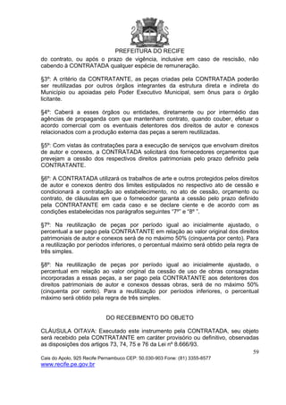 PREFEITURA DO RECIFE
59
Cais do Apolo, 925 Recife Pernambuco CEP: 50.030-903 Fone: (81) 3355-8577
www.recife.pe.gov.br
do contrato, ou após o prazo de vigência, inclusive em caso de rescisão, não
cabendo à CONTRATADA qualquer espécie de remuneração.
§3º: A critério da CONTRATANTE, as peças criadas pela CONTRATADA poderão
ser reutilizadas por outros órgãos integrantes da estrutura direta e indireta do
Município ou apoiadas pelo Poder Executivo Municipal, sem ônus para o órgão
licitante.
§4º: Caberá a esses órgãos ou entidades, diretamente ou por intermédio das
agências de propaganda com que mantenham contrato, quando couber, efetuar o
acordo comercial com os eventuais detentores dos direitos de autor e conexos
relacionados com a produção externa das peças a serem reutilizadas.
§5º: Com vistas às contratações para a execução de serviços que envolvam direitos
de autor e conexos, a CONTRATADA solicitará dos fornecedores orçamentos que
prevejam a cessão dos respectivos direitos patrimoniais pelo prazo definido pela
CONTRATANTE.
§6º: A CONTRATADA utilizará os trabalhos de arte e outros protegidos pelos direitos
de autor e conexos dentro dos limites estipulados no respectivo ato de cessão e
condicionará a contratação ao estabelecimento, no ato de cessão, orçamento ou
contrato, de cláusulas em que o fornecedor garanta a cessão pelo prazo definido
pela CONTRATANTE em cada caso e se declare ciente e de acordo com as
condições estabelecidas nos parágrafos seguintes “7º” e “8º ”.
§7º: Na reutilização de peças por período igual ao inicialmente ajustado, o
percentual a ser pago pela CONTRATANTE em relação ao valor original dos direitos
patrimoniais de autor e conexos será de no máximo 50% (cinquenta por cento). Para
a reutilização por períodos inferiores, o percentual máximo será obtido pela regra de
três simples.
§8º: Na reutilização de peças por período igual ao inicialmente ajustado, o
percentual em relação ao valor original da cessão de uso de obras consagradas
incorporadas a essas peças, a ser pago pela CONTRATANTE aos detentores dos
direitos patrimoniais de autor e conexos dessas obras, será de no máximo 50%
(cinquenta por cento). Para a reutilização por períodos inferiores, o percentual
máximo será obtido pela regra de três simples.
DO RECEBIMENTO DO OBJETO
CLÁUSULA OITAVA: Executado este instrumento pela CONTRATADA, seu objeto
será recebido pela CONTRATANTE em caráter provisório ou definitivo, observadas
as disposições dos artigos 73, 74, 75 e 76 da Lei nº 8.666/93.
 