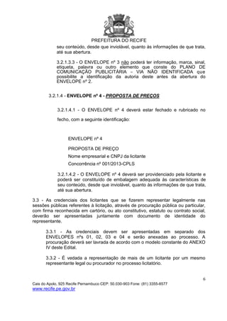 PREFEITURA DO RECIFE
6
Cais do Apolo, 925 Recife Pernambuco CEP: 50.030-903 Fone: (81) 3355-8577
www.recife.pe.gov.br
seu conteúdo, desde que inviolável, quanto às informações de que trata,
até sua abertura.
3.2.1.3.3 - O ENVELOPE nº 3 não poderá ter informação, marca, sinal,
etiqueta, palavra ou outro elemento que conste do PLANO DE
COMUNICAÇÃO PUBLICITÁRIA – VIA NÃO IDENTIFICADA que
possibilite a identificação da autoria deste antes da abertura do
ENVELOPE nº 2.
3.2.1.4 - ENVELOPE nº 4 - PROPOSTA DE PREÇOS
3.2.1.4.1 - O ENVELOPE nº 4 deverá estar fechado e rubricado no
fecho, com a seguinte identificação:
ENVELOPE nº 4
PROPOSTA DE PREÇO
Nome empresarial e CNPJ da licitante
Concorrência nº 001/2013-CPLS
3.2.1.4.2 - O ENVELOPE nº 4 deverá ser providenciado pela licitante e
poderá ser constituído de embalagem adequada às características de
seu conteúdo, desde que inviolável, quanto às informações de que trata,
até sua abertura.
3.3 - As credenciais dos licitantes que se fizerem representar legalmente nas
sessões públicas referentes à licitação, através de procuração pública ou particular,
com firma reconhecida em cartório, ou ato constitutivo, estatuto ou contrato social,
deverão ser apresentadas juntamente com documento de identidade do
representante.
3.3.1 - As credenciais devem ser apresentadas em separado dos
ENVELOPES nºs 01, 02, 03 e 04 e serão anexadas ao processo. A
procuração deverá ser lavrada de acordo com o modelo constante do ANEXO
IV deste Edital.
3.3.2 - É vedada a representação de mais de um licitante por um mesmo
representante legal ou procurador no processo licitatório.
 