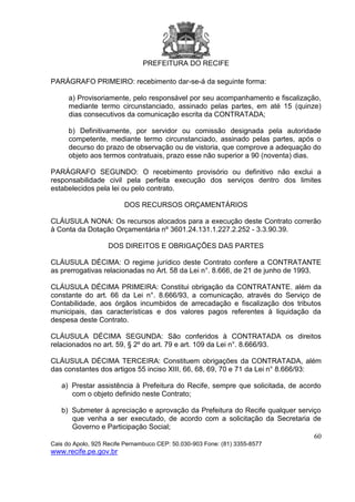 PREFEITURA DO RECIFE
60
Cais do Apolo, 925 Recife Pernambuco CEP: 50.030-903 Fone: (81) 3355-8577
www.recife.pe.gov.br
PARÁGRAFO PRIMEIRO: recebimento dar-se-á da seguinte forma:
a) Provisoriamente, pelo responsável por seu acompanhamento e fiscalização,
mediante termo circunstanciado, assinado pelas partes, em até 15 (quinze)
dias consecutivos da comunicação escrita da CONTRATADA;
b) Definitivamente, por servidor ou comissão designada pela autoridade
competente, mediante termo circunstanciado, assinado pelas partes, após o
decurso do prazo de observação ou de vistoria, que comprove a adequação do
objeto aos termos contratuais, prazo esse não superior a 90 (noventa) dias.
PARÁGRAFO SEGUNDO: O recebimento provisório ou definitivo não exclui a
responsabilidade civil pela perfeita execução dos serviços dentro dos limites
estabelecidos pela lei ou pelo contrato.
DOS RECURSOS ORÇAMENTÁRIOS
CLÁUSULA NONA: Os recursos alocados para a execução deste Contrato correrão
à Conta da Dotação Orçamentária nº 3601.24.131.1.227.2.252 - 3.3.90.39.
DOS DIREITOS E OBRIGAÇÕES DAS PARTES
CLÁUSULA DÉCIMA: O regime jurídico deste Contrato confere a CONTRATANTE
as prerrogativas relacionadas no Art. 58 da Lei n°. 8.666, de 21 de junho de 1993.
CLÁUSULA DÉCIMA PRIMEIRA: Constitui obrigação da CONTRATANTE, além da
constante do art. 66 da Lei n°. 8.666/93, a comunicação, através do Serviço de
Contabilidade, aos órgãos incumbidos de arrecadação e fiscalização dos tributos
municipais, das características e dos valores pagos referentes à liquidação da
despesa deste Contrato.
CLÁUSULA DÉCIMA SEGUNDA: São conferidos à CONTRATADA os direitos
relacionados no art. 59, § 2º do art. 79 e art. 109 da Lei n°. 8.666/93.
CLÁUSULA DÉCIMA TERCEIRA: Constituem obrigações da CONTRATADA, além
das constantes dos artigos 55 inciso XIII, 66, 68, 69, 70 e 71 da Lei n° 8.666/93:
a) Prestar assistência à Prefeitura do Recife, sempre que solicitada, de acordo
com o objeto definido neste Contrato;
b) Submeter à apreciação e aprovação da Prefeitura do Recife qualquer serviço
que venha a ser executado, de acordo com a solicitação da Secretaria de
Governo e Participação Social;
 