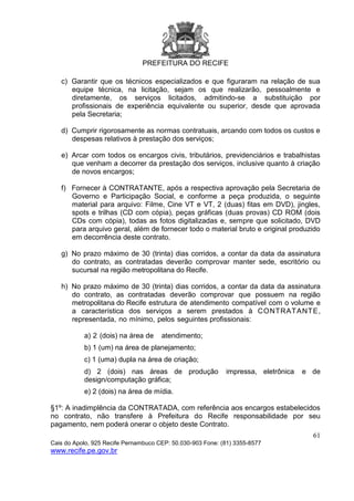 PREFEITURA DO RECIFE
61
Cais do Apolo, 925 Recife Pernambuco CEP: 50.030-903 Fone: (81) 3355-8577
www.recife.pe.gov.br
c) Garantir que os técnicos especializados e que figuraram na relação de sua
equipe técnica, na licitação, sejam os que realizarão, pessoalmente e
diretamente, os serviços licitados, admitindo-se a substituição por
profissionais de experiência equivalente ou superior, desde que aprovada
pela Secretaria;
d) Cumprir rigorosamente as normas contratuais, arcando com todos os custos e
despesas relativos à prestação dos serviços;
e) Arcar com todos os encargos civis, tributários, previdenciários e trabalhistas
que venham a decorrer da prestação dos serviços, inclusive quanto à criação
de novos encargos;
f) Fornecer à CONTRATANTE, após a respectiva aprovação pela Secretaria de
Governo e Participação Social, e conforme a peça produzida, o seguinte
material para arquivo: Filme, Cine VT e VT, 2 (duas) fitas em DVD), jingles,
spots e trilhas (CD com cópia), peças gráficas (duas provas) CD ROM (dois
CDs com cópia), todas as fotos digitalizadas e, sempre que solicitado, DVD
para arquivo geral, além de fornecer todo o material bruto e original produzido
em decorrência deste contrato.
g) No prazo máximo de 30 (trinta) dias corridos, a contar da data da assinatura
do contrato, as contratadas deverão comprovar manter sede, escritório ou
sucursal na região metropolitana do Recife.
h) No prazo máximo de 30 (trinta) dias corridos, a contar da data da assinatura
do contrato, as contratadas deverão comprovar que possuem na região
metropolitana do Recife estrutura de atendimento compatível com o volume e
a característica dos serviços a serem prestados à CONTRATANTE,
representada, no mínimo, pelos seguintes profissionais:
a) 2 (dois) na área de atendimento;
b) 1 (um) na área de planejamento;
c) 1 (uma) dupla na área de criação;
d) 2 (dois) nas áreas de produção impressa, eletrônica e de
design/computação gráfica;
e) 2 (dois) na área de mídia.
§1º: A inadimplência da CONTRATADA, com referência aos encargos estabelecidos
no contrato, não transfere à Prefeitura do Recife responsabilidade por seu
pagamento, nem poderá onerar o objeto deste Contrato.
 