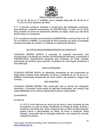 PREFEITURA DO RECIFE
63
Cais do Apolo, 925 Recife Pernambuco CEP: 50.030-903 Fone: (81) 3355-8577
www.recife.pe.gov.br
§1º do art. 56 da Lei nº 8.666/93, com a redação dada pelo art. 26 da Lei nº
11.079, de 30 de dezembro de 2004).
§ 1º: A garantia contratual, verificado o cumprimento das obrigações contratuais,
será devolvida, mediante requerimento da CONTRATADA, no prazo de 30 (trinta
dias) contados do termo de recebimento definitivo do objeto, desde que não tenha
havido atraso no cronograma.
§ 2º: A caução em dinheiro será devolvida à CONTRATADA, na forma do § 4º art. 56
da Lei Federal nº 8.666/93, na proporção de 40% (quarenta por cento) na aceitação
provisória do objeto do contrato, e o restante no recebimento definitivo.
DA FISCALIZAÇÃO/ADMINISTRAÇÃO DO CONTRATO
CLÁUSULA DÉCIMA QUINTA: A execução do presente instrumento será
acompanhada e fiscalizada por servidor da Administração Municipal, subordinado à
CONTRATANTE especialmente designado pelo Secretário da Pasta, admitida
participação de terceiros, para assisti-la e subsidiá-la de informações pertinentes a
essa atribuição.
DAS ALTERAÇÕES
CLÁUSULA DÉCIMA SEXTA: As alterações necessárias ao fiel cumprimento do
objeto deste Contrato serão efetivadas na forma e condições do art. 65 da Lei n°.
8.666/93, formalizadas previamente por termo aditivo, que passará a integrar este
Contrato.
DAS SANÇÕES
CLÁUSULA DÉCIMA SÉTIMA: Pela inexecução total ou parcial das obrigações
assumidas, o fornecedor ficará sujeito às seguintes penalidades, sem prejuízo das
responsabilidades civil e criminal, assegurada a prévia e ampla defesa:
a) advertência.
b) multa de:
b.1) 0,5 % (cinco décimos por cento) ao dia sobre o valor constante da nota
de empenho, no caso de atraso injustificado na entrega do objeto, limitada a
incidência a 30 (trinta) dias. Após o trigésimo dia e a critério da Administração,
poderá ocorrer a não-aceitação do objeto, de forma a configurar, nessa
hipótese, inexecução total da obrigação assumida, sem prejuízo da rescisão
unilateral da avença;
 