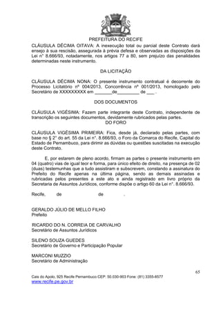 PREFEITURA DO RECIFE
65
Cais do Apolo, 925 Recife Pernambuco CEP: 50.030-903 Fone: (81) 3355-8577
www.recife.pe.gov.br
CLÁUSULA DÉCIMA OITAVA: A inexecução total ou parcial deste Contrato dará
ensejo à sua rescisão, assegurada à prévia defesa e observadas as disposições da
Lei n° 8.666/93, notadamente, nos artigos 77 a 80, sem prejuízo das penalidades
determinadas neste instrumento.
DA LICITAÇÃO
CLÁUSULA DÉCIMA NONA: O presente instrumento contratual é decorrente do
Processo Licitatório nº 004/2013, Concorrência nº 001/2013, homologado pelo
Secretário de XXXXXXXXX em _______de_________ de ___ .
DOS DOCUMENTOS
CLÁUSULA VIGÉSIMA: Fazem parte integrante deste Contrato, independente de
transcrição os seguintes documentos, devidamente rubricados pelas partes.
DO FORO
CLÁUSULA VIGÉSIMA PRIMEIRA: Fica, desde já, declarado pelas partes, com
base no § 2° do art. 55 da Lei n°. 8.666/93, o Foro da Comarca do Recife, Capital do
Estado de Pernambuco, para dirimir as dúvidas ou questões suscitadas na execução
deste Contrato.
E, por estarem de pleno acordo, firmam as partes o presente instrumento em
04 (quatro) vias de igual teor e forma, para único efeito de direito, na presença de 02
(duas) testemunhas que a tudo assistiram e subscrevem, constando a assinatura do
Prefeito do Recife apenas na última página, sendo as demais assinadas e
rubricadas pelos presentes a este ato e ainda registrado em livro próprio da
Secretaria de Assuntos Jurídicos, conforme dispõe o artigo 60 da Lei n°. 8.666/93.
Recife, de de .
GERALDO JÚLIO DE MELLO FILHO
Prefeito
RICARDO DO N. CORREIA DE CARVALHO
Secretário de Assuntos Jurídicos
SILENO SOUZA GUEDES
Secretário de Governo e Participação Popular
MARCONI MUZZIO
Secretário de Administração
 