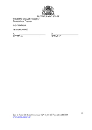 PREFEITURA DO RECIFE
66
Cais do Apolo, 925 Recife Pernambuco CEP: 50.030-903 Fone: (81) 3355-8577
www.recife.pe.gov.br
ROBERTO CHAVES PANDOLFI
Secretário de Finanças
CONTRATADA
TESTEMUNHAS:
1. __________________________ 2. ________________________
CPF/MF n°. ________________ CPF/MF n°. ________________
 