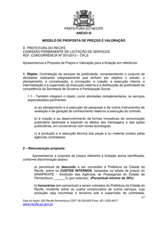 PREFEITURA DO RECIFE
67
Cais do Apolo, 925 Recife Pernambuco CEP: 50.030-903 Fone: (81) 3355-8577
www.recife.pe.gov.br
ANEXO III
MODELO DE PROPOSTA DE PREÇOS E VALORAÇÃO
À PREFEITURA DO RECIFE
COMISSÃO PERMANENTE DE LICITAÇÃO DE SERVIÇOS
REF: CONCORRÊNCIA Nº 001/2013 – CPLS
Apresentamos a Proposta de Preços e Valoração para a licitação em referência.
1. Objeto: Contratação de serviços de publicidade, compreendendo o conjunto de
atividades realizadas integradamente que tenham por objetivo o estudo, o
planejamento, a conceituação, a concepção, a criação, a execução interna, a
intermediação e a supervisão da execução externa e a distribuição de publicidade de
competência da Secretaria de Governo e Participação Social.
1.1 - Também integram o objeto, como atividades complementares, os serviços
especializados pertinentes:
a) ao planejamento e à execução de pesquisas e de outros instrumentos de
avaliação e de geração de conhecimento relativos à execução do contrato;
b) à criação e ao desenvolvimento de formas inovadoras de comunicação
publicitária destinada a expandir os efeitos das mensagens e das ações
publicitárias, em consonância com novas tecnologias;
c) à produção e à execução técnica das peças e ou material criados pelas
agências contratadas.
2 – Remuneração proposta:
Apresentamos a proposta de preços referente à licitação acima identificada,
conforme discriminação abaixo:
a) percentual de desconto a ser concedido à Prefeitura da Cidade do
Recife, sobre os CUSTOS INTERNOS, baseados na tabela de preços do
SINAPRO/PE - Sindicato das Agências de Propaganda do Estado de
Pernambuco: ______% (por extenso); (Percentual mínimo de 30%)
b) honorários (em percentual) a serem cobrados da Prefeitura da Cidade do
Recife, incidente sobre os custos comprovados de outros serviços, cuja
produção seja incumbida a terceiros sob a supervisão da contratada,
 