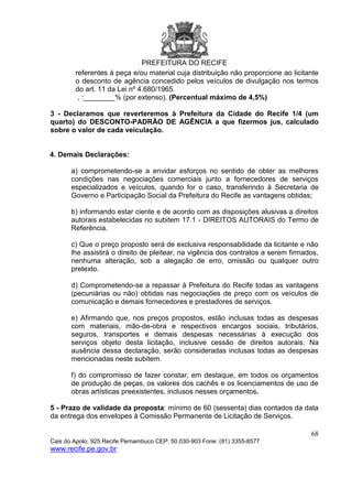 PREFEITURA DO RECIFE
68
Cais do Apolo, 925 Recife Pernambuco CEP: 50.030-903 Fone: (81) 3355-8577
www.recife.pe.gov.br
referentes à peça e/ou material cuja distribuição não proporcione ao licitante
o desconto de agência concedido pelos veículos de divulgação nos termos
do art. 11 da Lei nº 4.680/1965.
, :________% (por extenso). (Percentual máximo de 4,5%)
3 - Declaramos que reverteremos à Prefeitura da Cidade do Recife 1/4 (um
quarto) do DESCONTO-PADRÃO DE AGÊNCIA a que fizermos jus, calculado
sobre o valor de cada veiculação.
4. Demais Declarações:
a) comprometendo-se a envidar esforços no sentido de obter as melhores
condições nas negociações comerciais junto a fornecedores de serviços
especializados e veículos, quando for o caso, transferindo à Secretaria de
Governo e Participação Social da Prefeitura do Recife as vantagens obtidas;
b) informando estar ciente e de acordo com as disposições alusivas a direitos
autorais estabelecidas no subitem 17.1 - DIREITOS AUTORAIS do Termo de
Referência.
c) Que o preço proposto será de exclusiva responsabilidade da licitante e não
lhe assistirá o direito de pleitear, na vigência dos contratos a serem firmados,
nenhuma alteração, sob a alegação de erro, omissão ou qualquer outro
pretexto.
d) Comprometendo-se a repassar à Prefeitura do Recife todas as vantagens
(pecuniárias ou não) obtidas nas negociações de preço com os veículos de
comunicação e demais fornecedores e prestadores de serviços.
e) Afirmando que, nos preços propostos, estão inclusas todas as despesas
com materiais, mão-de-obra e respectivos encargos sociais, tributários,
seguros, transportes e demais despesas necessárias à execução dos
serviços objeto desta licitação, inclusive cessão de direitos autorais. Na
ausência dessa declaração, serão consideradas inclusas todas as despesas
mencionadas neste subitem.
f) do compromisso de fazer constar, em destaque, em todos os orçamentos
de produção de peças, os valores dos cachês e os licenciamentos de uso de
obras artísticas preexistentes, inclusos nesses orçamentos.
5 - Prazo de validade da proposta: mínimo de 60 (sessenta) dias contados da data
da entrega dos envelopes à Comissão Permanente de Licitação de Serviços.
 