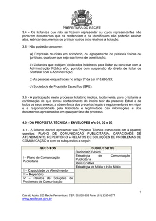 PREFEITURA DO RECIFE
7
Cais do Apolo, 925 Recife Pernambuco CEP: 50.030-903 Fone: (81) 3355-8577
www.recife.pe.gov.br
3.4 - Os licitantes que não se fizerem representar ou cujos representantes não
portarem documentos que os credenciem e os identifiquem não poderão assinar
atas, rubricar documentos ou praticar outros atos relativos à licitação.
3.5 - Não poderão concorrer:
a) Empresas reunidas em consórcio, ou agrupamento de pessoas físicas ou
jurídicas, qualquer que seja sua forma de constituição;
b) Licitantes que estejam declarados inidôneos para licitar ou contratar com a
Administração Pública e/ou punidos com suspensão do direito de licitar ou
contratar com a Administração;
c) As pessoas enquadradas no artigo 9º da Lei nº 8.666/93;
d) Sociedade de Propósito Específico (SPE).
3.6 - A participação neste processo licitatório implica, tacitamente, para o licitante a
confirmação de que tomou conhecimento do inteiro teor do presente Edital e de
todos os seus anexos, a observância dos preceitos legais e regulamentares em vigor
e a responsabilidade pela fidelidade e legitimidade das informações e dos
documentos apresentados em qualquer fase do processo.
4.0 - DA PROPOSTA TÉCNICA – ENVELOPES nºs 01, 02 e 03
4.1 - A licitante deverá apresentar sua Proposta Técnica estruturada em 4 (quatro)
quesitos: PLANO DE COMUNICAÇÃO PUBLICITÁRIA, CAPACIDADE DE
ATENDIMENTO, REPERTÓRIO e RELATOS DE SOLUÇÕES DE PROBLEMAS DE
COMUNICAÇÃO e com os subquesitos a seguir:
QUESITOS SUBQUESITOS
I – Plano de Comunicação
Publicitária
Raciocínio Básico
Estratégia de Comunicação
Publicitária
Ideia Criativa
Estratégia de Mídia e Não Mídia
II – Capacidade de Atendimento
III – Repertório
IV – Relatos de Soluções de
Problemas de Comunicação
 