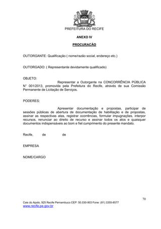 PREFEITURA DO RECIFE
70
Cais do Apolo, 925 Recife Pernambuco CEP: 50.030-903 Fone: (81) 3355-8577
www.recife.pe.gov.br
ANEXO IV
PROCURACÃO
OUTORGANTE: Qualificação ( nome/razão social, endereço etc.)
OUTORGADO: ( Representante devidamente qualificado)
OBJETO:
Representar a Outorgante na CONCORRÊNCIA PÚBLICA
N° 001/2013, promovida pela Prefeitura do Recife, através de sua Comissão
Permanente de Licitação de Serviços.
PODERES:
Apresentar documentação e propostas, participar de
sessões públicas de abertura de documentação de habilitação e de propostas,
assinar as respectivas atas, registrar ocorrências, formular impugnações, interpor
recursos, renunciar ao direito de recurso e assinar todos os atos e quaisquer
documentos indispensáveis ao bom e fiel cumprimento do presente mandato.
Recife, de de
EMPRESA
NOME/CARGO
 
