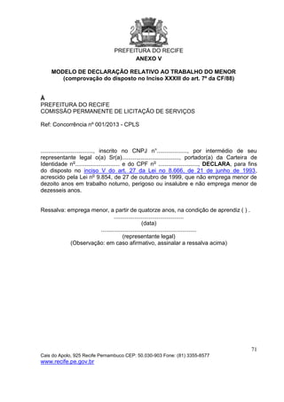 PREFEITURA DO RECIFE
71
Cais do Apolo, 925 Recife Pernambuco CEP: 50.030-903 Fone: (81) 3355-8577
www.recife.pe.gov.br
ANEXO V
MODELO DE DECLARAÇÃO RELATIVO AO TRABALHO DO MENOR
(comprovação do disposto no Inciso XXXIII do art. 7º da CF/88)
À
PREFEITURA DO RECIFE
COMISSÃO PERMANENTE DE LICITAÇÃO DE SERVIÇOS
Ref: Concorrência nº 001/2013 - CPLS
................................., inscrito no CNPJ n°..................., por intermédio de seu
representante legal o(a) Sr(a)...................................., portador(a) da Carteira de
Identidade no
............................ e do CPF no
........................., DECLARA, para fins
do disposto no inciso V do art. 27 da Lei no 8.666, de 21 de junho de 1993,
acrescido pela Lei no
9.854, de 27 de outubro de 1999, que não emprega menor de
dezoito anos em trabalho noturno, perigoso ou insalubre e não emprega menor de
dezesseis anos.
Ressalva: emprega menor, a partir de quatorze anos, na condição de aprendiz ( ) .
............................................
(data)
............................................................
(representante legal)
(Observação: em caso afirmativo, assinalar a ressalva acima)
 