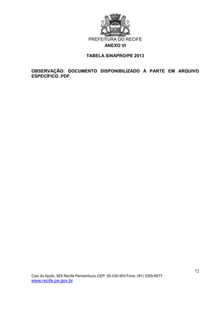 PREFEITURA DO RECIFE
72
Cais do Apolo, 925 Recife Pernambuco CEP: 50.030-903 Fone: (81) 3355-8577
www.recife.pe.gov.br
ANEXO VI
TABELA SINAPRO/PE 2013
OBSERVAÇÃO: DOCUMENTO DISPONIBILIZADO À PARTE EM ARQUIVO
ESPECÍFICO .PDF.
 