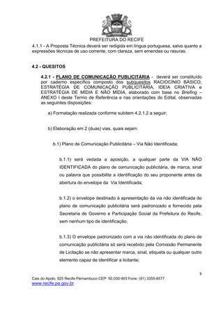 PREFEITURA DO RECIFE
8
Cais do Apolo, 925 Recife Pernambuco CEP: 50.030-903 Fone: (81) 3355-8577
www.recife.pe.gov.br
4.1.1 - A Proposta Técnica deverá ser redigida em língua portuguesa, salvo quanto a
expressões técnicas de uso corrente, com clareza, sem emendas ou rasuras.
4.2 - QUESITOS
4.2.1 - PLANO DE COMUNICAÇÃO PUBLICITÁRIA - deverá ser constituído
por caderno específico composto dos subquesitos RACIOCÍNIO BÁSICO,
ESTRATÉGIA DE COMUNICAÇÃO PUBLICITÁRIA, IDEIA CRIATIVA e
ESTRATÉGIA DE MÍDIA E NÃO MÍDIA, elaborado com base no Briefing –
ANEXO I deste Termo de Referência e nas orientações do Edital, observadas
as seguintes disposições:
a) Formatação realizada conforme subitem 4.2.1.2 a seguir;
b) Elaboração em 2 (duas) vias, quais sejam:
b.1) Plano de Comunicação Publicitária – Via Não Identificada;
b.1.1) será vedada a aposição, a qualquer parte da VIA NÃO
IDENTIFICADA do plano de comunicação publicitária, de marca, sinal
ou palavra que possibilite a identificação do seu proponente antes da
abertura do envelope da Via Identificada;
b.1.2) o envelope destinado à apresentação da via não identificada do
plano de comunicação publicitária será padronizado e fornecido pela
Secretaria de Governo e Participação Social da Prefeitura do Recife,
sem nenhum tipo de identificação;
b.1.3) O envelope padronizado com a via não identificada do plano de
comunicação publicitária só será recebido pela Comissão Permanente
de Licitação se não apresentar marca, sinal, etiqueta ou qualquer outro
elemento capaz de identificar a licitante;
 