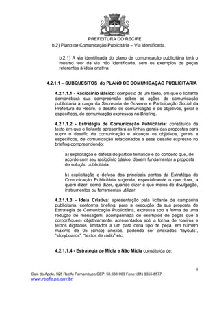 PREFEITURA DO RECIFE
9
Cais do Apolo, 925 Recife Pernambuco CEP: 50.030-903 Fone: (81) 3355-8577
www.recife.pe.gov.br
b.2) Plano de Comunicação Publicitária – Via Identificada.
b.2.1) A via identificada do plano de comunicação publicitária terá o
mesmo teor da via não identificada, sem os exemplos de peças
referentes à ideia criativa;
4.2.1.1 – SUBQUESITOS do PLANO DE COMUNICAÇÃO PUBLICITÁRIA
4.2.1.1.1 - Raciocínio Básico: composto de um texto, em que o licitante
demonstrará sua compreensão sobre as ações de comunicação
publicitária a cargo da Secretaria de Governo e Participação Social da
Prefeitura do Recife, o desafio de comunicação e os objetivos, geral e
específicos, de comunicação expressos no Briefing.
4.2.1.1.2 - Estratégia de Comunicação Publicitária: constituída de
texto em que o licitante apresentará as linhas gerais das propostas para
suprir o desafio de comunicação e alcançar os objetivos, gerais e
específicos, de comunicação relacionados a esse desafio expresso no
briefing compreendendo:
a) explicitação e defesa do partido temático e do conceito que, de
acordo com seu raciocínio básico, devem fundamentar a proposta
de solução publicitária;
b) explicitação e defesa dos principais pontos da Estratégia de
Comunicação Publicitária sugerida, especialmente o que dizer, a
quem dizer, como dizer, quando dizer e que meios de divulgação,
instrumentos ou ferramentas utilizar.
4.2.1.1.3 - Ideia Criativa: apresentação pela licitante de campanha
publicitária, conforme briefing, para a execução da sua proposta de
Estratégia de Comunicação Publicitária, expressa sob a forma de uma
redução de mensagem, acompanhada de exemplos de peças que a
corporifiquem objetivamente, apresentados sob a forma de roteiros e
textos digitados, limitados a um para cada tipo de peça, em número
máximo de 05 (cinco) anexos, podendo ser anexados “layouts”,
“storyboards”, “textos de rádio” etc;
4.2.1.1.4 - Estratégia de Mídia e Não Mídia constituída de:
 