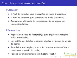Controlando o n´mero de conex˜es
               u             o

   PGBouncer:
      1 Pool de conex˜es para transa¸˜es no modo transaction;
                     o              co
      1 Pool de conex˜es para consultas no modo statement;
                     o
      Aumento na eﬁciencia do processador, ﬁla de espera das
      transa¸˜es diminui;
            co

   PGmemcache
      Replicas de dados do PostgreSQL para SQLite nas esta¸˜es
                                                          co
      utiliza memcache;
      Um gatilho nas tabelas replicadas atualiza o n´mero de vers˜o
                                                    u            a
      do cache;
      Ao solicitar uma r´plica, a esta¸˜o compara a sua vers˜o da
                        e             ca                    a
      tabela com a vers˜o do cache;
                        a
      Poderia ser implementado com Listem / Notify
 